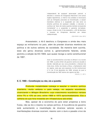 AS CONTITUIÇÕES DO BRASIL - DE 1824 A E.C. 1969
RGM 1340697 | Universidade Cruzeiro do Sul (UNICSUL)
Igor Dias

independente

de

qualquer

apreciação

judicial,

a

decretar o recesso do Congresso Nacional e de outros
órgãos legislativos, a inte rvir nos estados e municípios
sem as limitações previstas na Constituiçã o, a cas sar
mandatos

eletivos

e

a

suspender

por

dez anos

os

direitos políticos de qualquer cidadão, a decretar o
confisco de “bens de todos quantos tenham enriquecido
ilicitamente”

e

a

suspender

a

garantia

de habeas-

c orpus. Ainda no dia 13 de dezembro, o AC-38 d ecret ou
o

recesso

do

Congre sso

Nacional

por

t empo

indeter minado.
(C AL I CC H IO , Ve r a , 2 0 13 )

Avassalador, o AI-5 destituiu o Congresso e ainda deu mais
espaço ao militarismo no país, além de prender diversos membros da
política e de outros setores da sociedade. De maneira bem sucinta,
esse ato gerou diversos

outros

e, genericam ente falando, ainda

permitiu a edição da EC-1969, que quase revoga a carta constitucional
de 1967.
Com os aconteciment os ocorridos no Brasil e no mundo
em 1968, a junta militar de gover no sentiu -se acuada e
decide, liderada por seu novo presidente, o General de
linha dura, Arthur da Costa e Silva, o fechamento total
do regime, este que veio expresso no Ato Institucional
n º 5 , d e 1 3 d e d e ze m b r o d e 1 9 6 8 , a t r a v é s d o q u a l a
Constituição de 1967 deixou de vigorar de fato.
(SIL VA J. C., 2011)

E. C. 1969 – Constituição ou não, eis a questão
Profunda instabilidade com eça a assolar o cenário polític o
brasileiro,

muito

embora

o

país

esteja,

no

aspecto

econômico,

vivenciando o Milagre Brasileiro, cujo crescimento econômico variav a
entre 7% e 13% ao ano, entre 1969 e 1973 aproxim adam ente. Era a
colheita do que fora investido em infraestrutura até então.
Mas, apesar de a economia do país estar propensa a bons
frutos, não se diz o mesm o no campo político. A truculência do governo
está

aumentando

a

insatisfação

de

diversos

setores

sociais

e

manifestações diversas ocorrem, mesmo com o duro e pesado crivo da

36

 