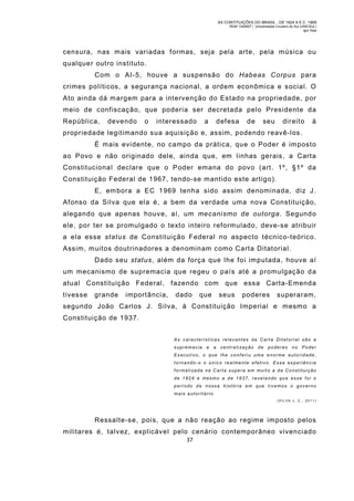 AS CONTITUIÇÕES DO BRASIL - DE 1824 A E.C. 1969
RGM 1340697 | Universidade Cruzeiro do Sul (UNICSUL)
Igor Dias

censura, nas m ais variadas formas, seja pela arte, pela música ou
qualquer outro instituto.
Com o AI-5, houve a suspensão do Habeas Corpus para
crimes políticos, a segurança nacional, a ordem econômica e social. O
Ato ainda dá margem para a intervenção do Estado na propriedade, por
meio de confiscação, que poderia ser decretada pelo Presidente da
República,

devendo

o

interessado

a

defesa

de

seu

direito

à

propriedade legitimando sua aquisição e, assim, podendo reavê-los.
É mais evidente, no campo da prática, que o Poder é im posto
ao Povo e não originado dele, ainda que, em linhas gerais, a Carta
Constitucional declare que o Poder emana do povo (art. 1º, §1º da
Constituição Federal de 1967, tendo-se m antido este artigo).
E, em bora a EC 1969 tenha sido assim denominada, diz J.
Afonso da Silva que ela é, a bem da verdade uma nova Constituição,
alegando que apenas houve, aí, um mecanismo de outorga. Segund o
ele, por ter se promulgado o texto inteiro reformulado, deve-se atribuir
a ela esse status de Constituição Federal no aspecto técnico-teórico.
Assim, m uitos doutrinadores a denominam como Carta Ditatorial.
Dado seu status, além da força que lhe foi imputada, houve aí
um mecanismo de supremacia que regeu o país até a promulgação d a
atual Constituição Federal, fazendo com que essa Carta-Emenda
tivesse

grande

importância,

dado

que

seus

poderes

superaram,

segundo João Carlos J. Silva, à Constituição Imperial e mesm o a
Constituição de 1937.
As características rel evantes da Carta Ditatorial são a
supremacia e

a centrali zação de poderes no Poder

Executivo, o que lhe conferi u uma enorme a utorid ade,
tornando-o o único realme nte efetivo. Essa experiência
f o r m a l i za d a n a C a r t a s u p e r a e m m u i t o a d a C o n s t i t u i ç ã o
de 1824 e mesmo a de 1937, revelando qu e esse foi o
período d e nossa história em que tivemos o governo
mais autoritário.
(SIL VA J. C., 2011)

Ressalte-se, pois, que a não reação ao regim e im posto pelos
militares é, talvez, explicável pelo cenário contemporâneo vivenciado
37

 