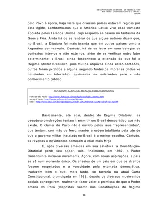 AS CONTITUIÇÕES DO BRASIL - DE 1824 A E.C. 1969
RGM 1340697 | Universidade Cruzeiro do Sul (UNICSUL)
Igor Dias

pelo Povo à época, haja vista que diversos países estavam regidos por
esta égide. Lembremo-nos que a América Latina vive esse contexto
apoiada pelos Estados Unidos, cujo respaldo se baseia no fantasm a da
Guerra Fria. Ainda há de se lembrar de que alguns autores dizem que,
no Brasil, a Ditadura foi mais branda que em outros países com o a
Argentina por exemplo. Contudo, há de se levar em consideração os
contextos internos e não externos, além de se verificar outro fator
determinante: o Brasil ainda desconhece a extensão do que foi o
Regim e Militar Brasileiro, pois muitos arquivos ainda estão fechados,
outros foram perdidos e alguns, segundo fontes de im prensa (inclusive
noticiadas

em

televisão),

queimados

ou

enterrados

para

o

não

conhecim ento público.

DOCUMENTOS DA DITADURA MILITAR QUEIMADOS/ESCONDIDOS
Folha de São Paulo - http://www1.folha.uol.com.br/fsp/brasil/fc1912200402.htm
Jornal A Tarde - http://atarde.uol.com.br/noticias/1322261
Isto É - http://www.istoe.com.br/reportagens/259689_DOCUMENTOS+SECRETOS+DA+DITADURA

Basicam ente,

até

aqui,

dentro

do

Regime

Ditatorial,

as

pseudo-prom ulgações tentam transm itir um Brasil democrático que não
existe. O clam or do Povo não é ouvido pelos seus “representantes”,
que tentam, com mão de ferro, manter a ordem totalitária pela ode de
que o governo militar instalado no Brasil é a melhor escolha. Contudo,
as revoltas e movimentos começam a criar m ais força.
E, após diversas emendas em sua estrutura, a ConstituiçãoDitatorial

perde seu poder,

pois,

finalm ente,

em

1987,

o Poder

Constituinte inicia-se novam ente. Agora, com novas aspirações, o país
se vê num momento único. Os anseios de um país em que os direitos
fossem

respeitados

traduzem

bem

o

e
que,

a

voracidade
mais

tarde,

pela
se

retom ada

tornaria

na

democrática,
atual

Carta

Constitucional, promulgada em 1988, depois de diversos m ovimentos
sociais conseguirem, realmente, faze r valer a premissa de que o Poder
emana do Povo (dispostas mesmo nas Constituições do Regime
38

 