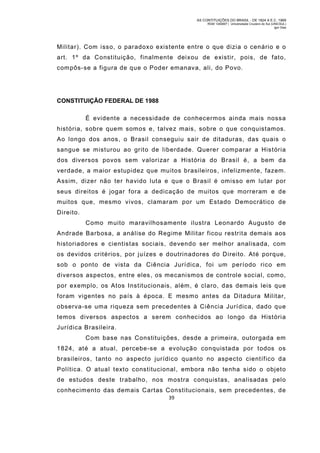 AS CONTITUIÇÕES DO BRASIL - DE 1824 A E.C. 1969
RGM 1340697 | Universidade Cruzeiro do Sul (UNICSUL)
Igor Dias

Militar). Com isso, o paradoxo existente entre o que dizia o cenário e o
art. 1º da Constituição, finalmente deixou de existir, pois, de fato,
com pôs-se a figura de que o Poder emanava, ali, do Povo.

CONSTITUIÇÃO FEDERAL DE 1988
É evidente a necessidade de conhecermos ainda mais nossa
história, sobre quem somos e, talvez mais, sobre o que conquistamos.
Ao longo dos anos, o Brasil conseguiu sair de ditaduras, das quais o
sangue se misturou ao grito de liberdade. Querer comparar a História
dos diversos povos sem valorizar a História do Brasil é, a bem da
verdade, a m aior estupidez que muitos brasileiros, infelizm ente, fazem.
Assim, dizer não ter havido luta e que o Brasil é omisso em lutar por
seus direitos é jogar fora a dedicação de muitos que morreram e de
muitos que, mesmo vivos, clamaram por um Estado Democrático de
Direito.
Como m uito maravilhosamente ilustra Leonardo Augusto de
Andrade Barbosa, a análise do Regime Militar ficou restrita demais aos
historiadores e cientistas sociais, devendo ser melhor analisada, com
os devidos critérios, por juízes e doutrinadores do Direito. Até porque,
sob o ponto de vista da Ciência Jurídica, foi um período rico em
diversos aspectos, entre eles, os mecanismos de controle social, com o,
por exemplo, os Atos Institucionais, além, é claro, das dem ais leis que
foram vigentes no país à época. E mesmo antes da Ditadura Militar,
observa-se uma riqueza sem precedentes à Ciência Jurídica, dado que
temos diversos aspectos a serem conhecidos ao longo da História
Jurídica Brasileira.
Com base nas Constituições, desde a primeira, outorgada em
1824, até a atual, percebe-se a evolução conquistada por todos os
brasileiros, tanto no aspecto jurídico quanto no aspecto científico da
Política. O atual texto constitucional, embora não tenha sido o objeto
de estudos deste trabalho, nos mostra conquistas, analisadas pelo
conhecim ento das dem ais Cartas Constitucionais, sem precedentes, de
39

 