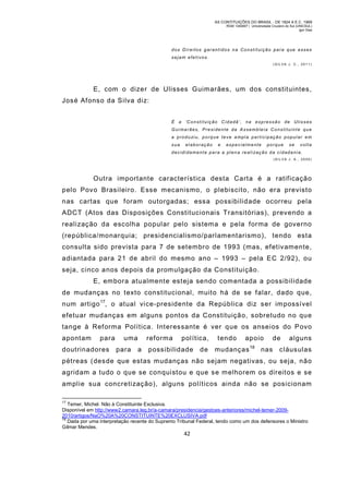 AS CONTITUIÇÕES DO BRASIL - DE 1824 A E.C. 1969
RGM 1340697 | Universidade Cruzeiro do Sul (UNICSUL)
Igor Dias

dos Direitos gar antidos na Constituiçã o para que esses
sejam efetivos.
(SIL VA J. C., 2011)

E, com o dizer de Ulisses Guimarães, um dos constituintes,
José Afonso da Silva diz:
É a ‘C o n s t i t u i ç ã o C i d a d ã ’ , n a e x p r e s s ã o d e U l i s s e s
Gui marães, Presi dente da Assembleia Constituinte que
a p r o d u zi u , p o r q u e t e v e a m p l a p a r t i c i p a ç ã o p o p u l a r e m
sua

elaboração

e

especialmente

porque

se

volta

decidi dament e para a pl en a re ali zaç ão da c idadania.
(SILVA J. A. , 2005)

Outra importante característica desta Carta é a ratificação
pelo Povo Brasileiro. Esse mecanismo, o plebiscito, não era previsto
nas cartas que foram outorgadas; essa possibilidade ocorreu pela
ADCT (Atos das Disposições Constitucionais Transitórias), prevendo a
realização da escolha popular pelo sistema e pela forma de governo
(república/monarquia; presidencialismo/parlamentarismo), tendo esta
consulta sido prevista para 7 de setembro de 1993 (mas, efetivamente,
adiantada para 21 de abril do mesmo ano – 1993 – pela EC 2/92), ou
seja, cinco anos depois da prom ulgação da Constituição.
E, embora atualmente esteja sendo com entada a possibilidade
de mudanças no texto constitucional, muito há de se falar, dado que,
num artigo 17, o atual vice-presidente da República diz ser im possível
efetuar mudanças em alguns pontos da Constituição, sobretudo no que
tange à Ref orma Política. Interessante é ver que os anseios do Povo
apontam

para

doutrinadores

uma
para

reforma
a

política,

possibilidade

de

tendo

apoio

mudanças

18

de

nas

alguns

cláusulas

pétreas (desde que estas mudanças não sejam negativas, ou seja, não
agridam a tudo o que se conquistou e que se m elhorem os direitos e se
amplie sua concretização), alguns políticos ainda não se posicionam
17

Temer, Michel. Não à Constituinte Exclusiva.
Disponível em http://www2.camara.leg.br/a-camara/presidencia/gestoes-anteriores/michel-temer-20092010/artigos/NaO%20A%20CONSTITUINTE%20EXCLUSIVA.pdf
18
Dada por uma interpretação recente do Supremo Tribunal Federal, tendo como um dos defensores o Ministro
Gilmar Mendes.

42

 