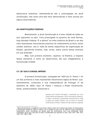 AS CONTITUIÇÕES DO BRASIL - DE 1824 A E.C. 1969
RGM 1340697 | Universidade Cruzeiro do Sul (UNICSUL)
Igor Dias

democracia brasileira, estendendo-se até a prom ulgação da atual
constituição, tida com o um a das mais democráticas e mais sociais por
alguns doutrinadores.

AS CONSTITUIÇÕES FEDERAIS
Basicam ente, a atual Constituição é a mais cidadã de todas as
que vigoraram no país. Fora promulgada no governo de José Sarney,
hoje Senador Federal. É a sétima 1 na linha histórica do Brasil e um dos
mais importantes instrumentos positivos do ordenam ento jurídico, tendo
caráter analítico, isto é, trata de temas específicos da organização do
Estado, garantindo direitos, mas, ainda, sobre outros tem as diversos
em sua extensão.
Mas, num primeiro momento, vejam os, na História, a respeit o
dessa disciplina e como se desenvolveu até que chegássem os à
Constituição Cidadã.

C.F. DE 1824 E O BRASIL IMPÉRIO
A primeira Constituição, outorgada em 1824 por D. Pedro I, foi
um dos prim eiros e mais im portantes mecanismos legais do Brasil, que,
recentemente, vivenciara a sua independência de Portugal (7 de
setem bro de 1822). Aqui, D. Pedro I instaura o Poder Constituinte,
tendo, posteriormente, dissolvido-o.
Apoiado pelo Partido Português, constituído por ric os
come rciantes portugueses e altos funcionári os pú blic os,
D. Pedro I dissolveu a Assembleia Constituinte em 1823
e impôs seu p róprio proje to, que se to rnou a prime ira
Constituição do Brasil. Apesar de aprovad a por a lgumas

1

Alguns Doutrinadores a consideram como sendo a sétima, outros como a oitava. Isso porque, em linhas gerais,
a Constituição Federal de 1988 é a sétima, com a ressalva de que a EC de 1969 tem corpo constitucional
independente, sendo considerada por grande parte dos doutrinadores como uma Constituição. Assim
considerada, diz-se que o país teve, ao todo, 8 constituições que vigoraram no país: 1824, 1891, 1934, 1937,
1946, 1967, 1969 e 1988.

7

 
