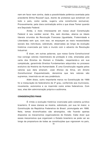 AS CONTITUIÇÕES DO BRASIL - DE 1824 A E.C. 1969
RGM 1340697 | Universidade Cruzeiro do Sul (UNICSUL)
Igor Dias

nem em favor nem contra, dada a possibilidade polêmica aventada pela
presidente Dilma Roussef (que, diante de protestos que eclodiram em
todo

o

país,

como

saída,

sugeriu

uma

constituinte

exclusiva).

Provavelmente, pela clara contradição entre o que disse Temer quando
era Deputado Federal.
Ainda,

o mais

interessante

em

nossa

atual

Constituição

Federal é seu caráter social. Ela, sem dúvidas, abarca os ideais
liberais oriundos da Revolução Francesa (Igualdade, Fraternidade e
Liberdade) sem que, com isso, se esqueçam as reais necessidades
sociais dos indivíduos, sobretudo, observadas ao longo da evolução
histórica vivenciada por todo o mundo com o advento da Revolução
Industrial.
É dizer, em outras palavras, que nossa Carta Constitucional
traz consigo valores inestimáveis de proteção à vida, emanadas pela
carta dos Direitos do Hom em e Cidadão, respeitando-o em sua
com pletude, garantindo Direitos Fundamentais adquiridos no processo
evolutivo da História da Humanidade. É uma Constituição regada pelos
valores

que

Constitucional

dela

emanam.

José

Esquematizado,

Afonso

denomina

da
que

Silva,
tais

em

Direito

valores

são

supremos, inserindo-os em seu preâmbulo.
Além disso, outro importante m arco na Constituição de 198 8
foi a instauração do federalismo de 3º grau, conferindo aos municípios,
novamente, autonomia e os inserindo como entes federativos. Com
isso, eles têm administração própria e autônoma.

CONSIDERAÇÕES FINAIS
É nítida a evolução histórica vivenciada pelo sistema jurídico
brasileiro. E essa clareza se mostra, sobretudo, por sua lei maior, a
Constituição da República Federativa do Brasil, promulgada em 1988.
Nela,

temas

diversificados

são

abrangidos,

não

ficando

apenas

dispostos os m ecanismos organizadores do Estado. Cabe dizer que
esses m ecanism os que organizam o Estado brasileiro se pode ver ao
longo da propositura de todas as constituições que vigoraram no país,
43

 