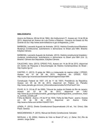 AS CONTITUIÇÕES DO BRASIL - DE 1824 A E.C. 1969
RGM 1340697 | Universidade Cruzeiro do Sul (UNICSUL)
Igor Dias

BIBLIOGRAFIA
Acervo da Ditatura. (09 de 04 de 1964). Ato Institucional nº1. Acesso em 14 de 09 de
2013, disponível em Acervo da Luta Contra a Ditadura - Governo do Estado do Rio
Grande do Sul: http://www.acervoditadura.rs.gov.br/legislacao_2.htm
BARBOSA, Leonardo Augusto de Andrade. (2012). História Constitucional Brasileira:
Mudança Constitucional, autoritarismo e democracia no Brasil pós-1964. Brasília:
Edições Câmara.
BARBOSA, Leonardo Augusto de Andrade. (2012). História constitucional brasileira :
mudança constitucional, autoritarismo e democracia no Brasil pós-1964 (Vol. 2).
Brasília: Câmara dos Deputados, Edições Câmara.
CALICCHIO, Vera. (2013). CPDOC FVG. Acesso em 14 de 09 de 2013, disponível
em Centro de Pesquisa e Documentação de História Contemporânea do Brasil :
http://cpdoc.fgv.br/
CASTRO, C. (2013). O golpe de 1964 e a instauração do regime militar | CPDOC.
Acesso em 14 de 09 de 2013, disponível em CPDOC FGV:
http://cpdoc.fgv.br/producao/dossies/FatosImagens/Golpe1964
Constituição Federal de 1937. (10 de 11 de 1937). Presidência da República.
Acesso em 05 de 09 de 2013, disponível em Palácio do Planalto:
http://www.planalto.gov.br/ccivil_03/constituicao/constitui%C3%A7ao37.htm
FILHO, N. S. (16 de 07 de 2008). Tribunal de Justiça do Estado do Rio de Janeiro.
Acesso
em
03
de
09
de
2013,
disponível
em
TJRJ:
http://www.tjrj.jus.br/institucional/dir_gerais/dgcon/pdf/artigos/direi_const/breve_histor
ia_controle_constitu.pdf
Folha da Manhã - Acervo. (15 de 07 de 1934). Folha de São Paulo - acervo. Acesso
em
05
de
09
de
2013,
disponível
em
Acervo
Folha:
http://acervo.folha.com.br/fdm/1934/07/15/1/
LENZA, P. (2012). Direito Constitucional Esquematizado (16 ed., Vol. Único). São
Paulo: Saraiva.
MASCARENHAS, P. (2010). Manual de Direito Constitucional. Salvador.
NICOLAU, J. M. (2004). História do Voto no Brasil (2ª ed.). (J. Zahar, Ed.) Rio de
Janeiro: Jorge Zahar.
45

 