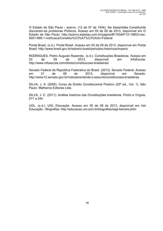 AS CONTITUIÇÕES DO BRASIL - DE 1824 A E.C. 1969
RGM 1340697 | Universidade Cruzeiro do Sul (UNICSUL)
Igor Dias

O Estado de São Paulo - acervo. (12 de 07 de 1934). Na Assembléa Constituinte
discutiram-se problemas Políticos. Acesso em 05 de 09 de 2013, disponível em O
Estado de São Paulo: http://acervo.estadao.com.br/pagina/#!/19340712-19853-nac0001-999-1-not/busca/Constitui%C3%A7%C3%A3o+Federal
Portal Brasil. (s.d.). Portal Brasil. Acesso em 03 de 09 de 2013, disponível em Portal
Brasil: http://www.brasil.gov.br/sobre/o-brasil/periodos-historicos/imperio
RODRIGUES, Pedro Augusto Rezende;. (s.d.). Constituições Brasileiras. Acesso em
03
de
09
de
2013,
disponível
em
InfoEscola:
http://www.infoescola.com/direito/constituicoes-brasileiras/
Senado Federal da República Federativa do Brasil. (2013). Senado Federal. Acesso
em
21
de
08
de
2013,
disponível
em
Senado:
http://www12.senado.gov.br/noticias/entenda-o-assunto/constituicoes-brasileiras
SILVA, J. A. (2005). Curso de Direito Constitucional Positivo (25ª ed., Vol. 1). São
Paulo: Malheiros Editores Ltda.
SILVA, J. C. (2011). Análise histórica das Constituições brasileiras. Ponto e Vírgula,
217 a 244.
UOL. (s.d.). UOL Educação. Acesso em 05 de 09 de 2013, disponível em Uol
Educação - Biografias: http://educacao.uol.com.br/biografias/olga-benario.jhtm

46

 