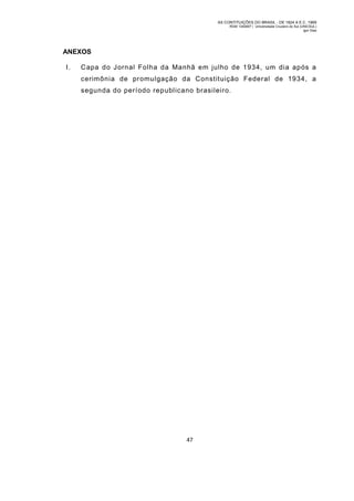 AS CONTITUIÇÕES DO BRASIL - DE 1824 A E.C. 1969
RGM 1340697 | Universidade Cruzeiro do Sul (UNICSUL)
Igor Dias

ANEXOS
I.

Capa do Jornal Folha da Manhã em julho de 1934, um dia após a
cerimônia de promulgação da Constituição Federal de 1934, a
segunda do período republicano brasileiro.

47

 