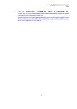 AS CONTITUIÇÕES DO BRASIL - DE 1824 A E.C. 1969
RGM 1340697 | Universidade Cruzeiro do Sul (UNICSUL)
Igor Dias

VI.

Foto

de:

Alessandro

Santana

da

Cunha

–

Disponível

em:

http://www.google.com.br/imgres?sa=X&biw=1366&bih=643&tbm=isch&tbnid=cb8Wmu8YjHUFSM:&imgrefurl=http://tudoehist
oriasjc.blogspot.com/2010/09/uma-noite-em-64-ditadura-militarno.html&docid=a8hTw2o5Rb8WjM&imgurl=http://4.bp.blogspot.com/_FUwFxKcovto/TIq3gt4FDqI/AAAAAAAAAZk/jNNNwYQJLc
A/s320/golpe%252Bmilitar.jpg&w=400&h=279&ei=ssQ0UuqiIoLa9ASj2oGADg&zoom=1&ved=1t:3588,r:3,s:0,i:97&iact=rc&page=
1&tbnh=174&tbnw=254&start=0&ndsp=10&tx=130&ty=89

52

 