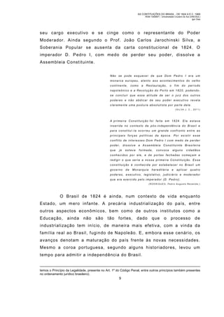 AS CONTITUIÇÕES DO BRASIL - DE 1824 A E.C. 1969
RGM 1340697 | Universidade Cruzeiro do Sul (UNICSUL)
Igor Dias

seu cargo executivo e se cinge como o representante do Poder
Moderador. Ainda segundo o Prof. João Carlos Jarochinski Silva, a
Soberania Popular se ausenta da carta constitucional de 1824. O
imperador D. Pedro I, com medo de perder seu poder, dissolve a
Assembleia Constituinte.
Não se pode esquecer de que Dom Pedro I era um
monarca eur opeu, atento aos acontecimentos do ve lho
continente,

como

a

Restauração,

o

fim

do

período

napoleônico e a Revolução do Porto em 1820, podendose concluir que essa atitude de ser o juiz dos outros
poderes e não abdic ar de seu poder executivo rev ela
clarame nte uma postu ra absolutista por parte dele.
(SIL VA J. C., 2011)

A pri mei ra Constituição foi feita em 1824. Ela est ava
inserida no contexto de pós-independência do Brasil e
para constituí -la ocorreu um grande confronto entre as
principais forç as políticas da época. Por existir esse
conflito de interesses Dom Pedro I com m edo de p erde r
poder, dissolve

a Assembleia

que

formada,

já

estava

Constituinte Brasileira

convoca

alguns

cidadãos

conheci dos por ele, e d e portas fechadas co meçam a
redigi r o que se ria a nossa pri mei ra Constituição. Essa
constituição é conhecida por estabelecer no Brasil um
governo

de

Monarquia

heredit ária

e

aplicar

quatro

poder es, executivo, legislativo, judiciár io e moderador
que era exerci do pelo imperador (D. Pedro).
(RODRIGUES, Pedro Au gusto Re zende;)

O Brasil de 1824 é ainda, num contexto de vida enquanto
Estado, um m ero infante. A precária industrialização do país, entre
outros aspectos econômicos, bem com o de outros institutos como a
Educação,

ainda

não

são

tão

fortes,

dado

que

o

processo

de

industrialização tem início, de maneira m ais efetiva, com a vinda da
família real ao Brasil, fugindo de Napoleão. E, embora esse cenário, os
avanços denotam a maturação do país frente às novas necessidades.
Mesmo a coroa portuguesa, segundo alguns historiadores, levou um
tempo para admitir a independência do Brasil.

temos o Princípio da Legalidade, presente no Art. 1º do Código Penal, entre outros princípios também presentes
no ordenamento jurídico brasileiro).

9

 