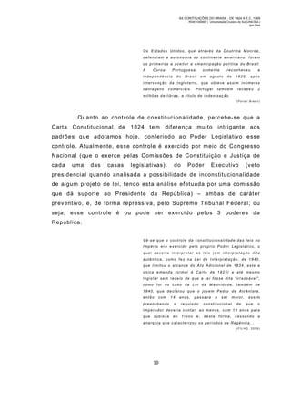 AS CONTITUIÇÕES DO BRASIL - DE 1824 A E.C. 1969
RGM 1340697 | Universidade Cruzeiro do Sul (UNICSUL)
Igor Dias

Os Estados Unidos, qu e através da Doutrina M on roe,
defendiam a autonomia do continente americano, foram
os primeiros a aceitar a emancipação política do Brasil.
A

Coroa

Portuguesa

independência

do

some nte

Brasil

em

reconheceu

agosto

de

1825,

a
após

intervenção da Inglat erra, que obteve assim inúmeras
vantagens

comerciais.

Portugal

também

recebeu

2

mil hões d e libras , a t ítulo de inden izaç ão.
(Porta l Brasil)

Quanto ao controle de constitucionalidade, percebe-se que a
Carta Constitucional de 1824 tem dif erença muito intrigante aos
padrões que adotam os hoje, conferindo ao Poder Legislativo esse
controle. Atualm ente, esse controle é exercido por m eio do Congresso
Nacional (que o exerce pelas Com issões de Constituição e Justiça d e
cada

uma

das

casas

legislativas),

do

Poder

Executivo

(vet o

presidencial quando analisada a possibilidade de inconstitucionalidade
de algum projeto de lei, tendo esta análise efetuada por uma comissão
que dá suporte ao Presidente da República) – ambas de caráter
preventivo, e, de forma repressiva, pelo Supremo Tribunal Federal; ou
seja, esse controle é ou pode ser exercido pelos 3 poderes da
República.
Vê-se que o controle da c onstitucionalidade das leis no
Império era exerci do pel o próprio Poder Legislativo, o
qual deveria interpretar as leis (em interpretação dita
autêntica, como fez na Lei de I nterpretação, de 1840,
que limitou o alcance do Ato Adicional de 1834, este a
única e menda formal à Carta de 1 824) e até mesmo
l e g i s l a r s e m r e c e i o d e q u e a l e i f o s s e d i t a “ i r r a zo á v e l ”,
como foi no caso da Lei da M aioridade, também de
1840, que declarou que o jovem Pedro de Alcânt ara,
então

com

preenchendo

14
o

anos,

passava

requisito

a

ser

constitucional

maior,
de

assim
que

o

Imper ador dev eri a conta r, ao men os, com 18 anos para
que

subisse

ao

Trono

e,

desta

forma,

cessando

a

anarq uia que c aracte rizou os perí odos de Regência.. .
( F IL HO , 2 0 08 )

10

 