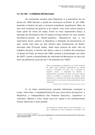 AS CONTITUIÇÕES DO BRASIL - DE 1824 A E.C. 1969
RGM 1340697 | Universidade Cruzeiro do Sul (UNICSUL)
Igor Dias

C.F. DE 1891 – A PRIMEIRA REPUBLICANA
Os crescentes anseios pela República e a assinatura da Le i
Áurea em 1888 marcam a queda da monarquia no Brasil. E, em 1889,
ascende à história do país o primeiro presidente republicano. Mais do
que um a mudança de governo e de regim e, um a nova cultura passa a
fazer parte da rotina de todos. Entre os mais importantes feitos, a
abolição da escravatura tem um papel principal dentro do novo cenário
econômico-cultural

do

Brasil-república.

Ressalte-se

que

é

um

importante marco anterior à República a Abolição da Escravatura no
país, tendo sido este um dos últimos atos monárquicos do Brasil,
assinado pela Princesa Isabel. Após essa postura de dizer não ao
trabalho escravo, a família real deixa o país e a história da monarquia
no Brasil se finda, ao menos até 1988, quando a Constituição, por meio
de ADCT, prevê a possibilidade de retomada da Monarquia no país por
meio de plebiscito (ocorrido em 7 de setem bro de 1993) 3.
Após a proclamação da República, em 15 de novembro
de

1889,

político

houve

e

trabalho

mudanças

econô mico
escravo,

a

do

significativas
país,

com

a mpl iação

da

a

no

sistema

abolição

do

indústria,

o

deslocamento de pessoas do mei o rural para cent ros
urbanos e

tamb ém o surgime nto

da

inflação.

Outra

mudança foi o abandono do m odelo do parla mentarismo
franco-britânico, em proveito do presidencialismo norteamericano.
(Senado Federal da Repúb lica Fe derativ a do Brasil, 2013)

E, no texto constitucional, grandes diferenças começam a
surgir, entre elas, o estabelecimento de uma nova form a de governo, a
República, a independência dos Poderes Executivo, Legislativo e
Judiciário. Mesmo o voto, nesta nova Lei, passa a ter características
menos restritivas e mais amplas.
As principais inovações dessa nova Constituição, […],
são: instituição da forma federativa de Estado e da

3

Data que era prevista na ADCT, mas que foi adiantada por meio de Emenda Constitucional (EC 2/92) para o
dia 21 de abril de 1993.

11

 