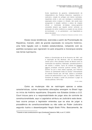 AS CONTITUIÇÕES DO BRASIL - DE 1824 A E.C. 1969
RGM 1340697 | Universidade Cruzeiro do Sul (UNICSUL)
Igor Dias

forma

republicana

independência

dos

de

governo;

Poderes

estabelecime nto

Executivo,

Legislativo

da
e

Judiciário; criação do sufrágio com menos restrições,
impedi ndo ainda o voto aos m endigos e analfabetos;
separação entre a Igreja e o Estado, não sendo mais
assegurado
oficial;

à

e

concedida

religião

católica

instituição
sempre

que

o

status

do habeas
alguém

de

religião

corpus (garantia

estiver

sofrendo

ou

ameaçado de sofrer violência ou coação em seu direito
de l ocomoção – i r, vir, perma necer –, p or ilegali dade ou
abuso de poder).
(Senado Federal da Repúb lica Fe derativ a do Brasil, 2013)

Essas novas tendências, exercidas a partir da Proclamação d a
República, tiveram, além de grande expressão no conjunto histórico,
uma forte ligação com o m odelo estadunidense, rompendo com os
padrões europeus que vigoraram no país enquanto a monarquia existia
nas terras tupiniquins.
Adotou a Co nstituição de 24 de fever eiro de 1891, sob
a

inspiração

de

Rui

Barbosa,

não

só

denominação

similar para o País (Estados Unidos do Brasil) como as
instituições da república, federação, presidencialis mo e
até mesmo o modelo, típico do sistema do Common
Law, da jurisdição universal (judici al rev iew), est e a
permiti r a o jui z a mais ampl a cognição, aos tribunais
comu ns se submetendo to das as causas,4 diversamente
do siste ma francês q ue, até h oje, separa a ju risdi ção
comu m da administrativa e que, no Impéri o, deferi a ao
Conselho do Estado o poder de processar e julgar as
causas públicas. Grifo meu.
( F IL HO , 2 0 08 )

Como

as

mudanças

não

se

restringem

apenas

a

estas

características, outras importantes alterações emergem no Brasil logo
no início da história republicana. Enquanto nos Estados Unidos a U.S.
Court trouxe para si a responsabilidade de julgar atos de controle d e
constitucionalidade, aqui o Legislativo atribuiu ao Judiciário este dever.
Isso ocorre porque o legislador entendeu que os atos de julgar a
procedência de constitucionalidade ou não cabe ao Poder Judiciári o
segundo ilustra o desem bargador Nagib Slaibi Filho. Basicamente, de
4

Presente no texto constitucional em vigor (Constituição Federal de 1988), no art. 5º, XXXVI.

12

 