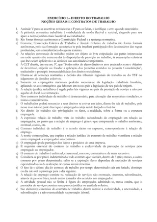 EXERCÍCIO 1 – DIREITO DO TRABALHO
NOÇÕES GERAIS E CONTRATOS DE TRABALHO
1. Assinale V para as assertivas verdadeiras e F para as falsas, e justifique o erro quando necessário:
a) A pirâmide normativa trabalhista é estabelecida de modo flexível e variável, elegendo para seu
ápice a norma jurídica mais favorável ao trabalhador.
b) São fontes formais autônomas a Constituição Federal e a sentença normativa.
c) Costume, Convenção Coletiva de Trabalho e Acordo Coletivo de trabalho são fontes formais
autônomas, pois sua formação caracteriza-se pela imediata participação dos destinatários das regras
produzidas, sem a interferência do agente externo.
d) As relações contratuais de trabalho podem ser objeto de livre estipulação das partes interessadas
em tudo quanto não contravenha às disposições de proteção ao trabalho, às convenções coletivas
que lhes sejam aplicáveis e às decisões das autoridades competentes.
e) A CLT dispõe, em seu art. 9º, que “Serão nulos de pleno direito os atos praticados com o objetivo
de desvirtuar, impedir ou fraudar a aplicação dos preceitos contidos na presente Consolidação”,
traduzindo o princípio irrenunciabilidade dos direitos trabalhistas.
f) Chama-se de sentença normativa a decisão dos tribunais regionais do trabalho ou do TST no
julgamento de dissídios coletivos.
g) Somente os empregados nacionais poderão socorrer-se da legislação trabalhista brasileira,
aplicando-se aos estrangeiros que laboram em nosso país a legislação de seu país de origem.
h) A relação jurídica trabalhista é regida pelas leis vigentes no país da prestação de serviço e não por
aquelas do local da contratação.
i) Nos contratos individuais de trabalho é desnecessário, para alteração das respectivas condições, o
mútuo consentimento.
j) O trabalhador poderá renunciar a seus direitos se estiver em juízo, diante do juiz do trabalho, pois
nesse caso não se pode dizer que o empregado esteja sendo forçado a fazê-lo.
k) No direito do trabalho são privilegiados os fatos, a realidade, sobre a forma ou a estrutura
empregada.
l) A expressão relação de trabalho trata do trabalho subordinado do empregado em relação ao
empregador, ao passo que a relação de emprego é gênero que compreende o trabalho autônomo,
eventual, avulso, etc.
m) Contrato individual de trabalho é o acordo tácito ou expresso, correspondente à relação de
emprego.
n) A teoria contratualista, que explica a relação jurídica do contrato de trabalho, considera a relação
entre empregado e empregador um contrato.
o) O empregado pode participar dos lucros e prejuízos de uma empresa.
p) É requisito essencial do contrato de trabalho a exclusividade da prestação de serviços pelo
empregado ao empregador.
q) O contrato de trabalho é unilateral, consensual, oneroso, comutativo e de trato sucessivo.
r) Considera-se por prazo indeterminado todo contrato que suceder, dentro de 3 (três) meses, a outro
contrato por prazo determinado, salvo se a expiração deste dependeu da execução de serviços
especializados ou da realização de certos acontecimentos.
s) O fato de o último dia do contrato de trabalho por tempo determinado cair em feriado, domingo
ou dia não útil o prorroga para o dia seguinte.
t) A relação de emprego consiste na realização de serviços não eventuais, onerosos, subordinados,
através de pessoa física, tendo como tomador dos servidos um empregador.
u) A atividade pessoal não se limita à figura do empregado, admitindo-se, nessa esteira, que o
prestador do serviço constitua uma pessoa jurídica ou entidade coletiva.
v) São elementos essenciais do contrato de trabalho, dentre outros: a exclusividade, a onerosidade, a
subordinação e a não eventualidade na prestação laboral.
 