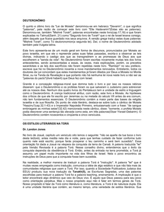 DEUTERONÔMIO
O quinto e último livro da "Lei de Moisés" denominou-se em hebraico "Devarim", o que significa
"palavras", pela razão de começar este livro com "Elle Hadevarim"(Estas são as palavras).
Denominou-se, também "Mishné Torah", palavras encontradas neste livro(cap.17,18) e que foram
explicadas no Talmud(Sanh. 21) como "Segundo livro de Torah" que o rei de Israel levava consigo,
além daquele que ficava guardado nos seus arquivos. A versão grega traduz estas duas palavras:
"Mishné Torah", como To deutoronomion(a segunda lei). Daí, o nome de Deuteronômio adotado
também pela Vulgata latina.
Este livro apresenta-se de um modo geral em forma de discursos, pronunciados por Moisés ao
povo israelita, em que ele o repreende pelas suas faltas passadas, exorta-o a observar as leis
divinas, indicando o castigo aos que as transgredirem e as promessas de Deus aos que
escolherem a "senda da vida". No Deuteronômio foram escritas novamente muitas leis dos livros
antecedentes, sendo acrescentadas a essas, às vezes, mais explicações, porém, os preceitos
sacerdotais e as leis dos sacrifícios não foram repetidas neste livro. "Ramban" no seu prefácio,
escreve que há no Deuteronômio noventa e nove mandamentos renovados. Entretanto, todos os
doutores da Lei concordam que estes mandamentos já foram ditados por Deus a Moisés no Monte
Sinai, ou na Tenda da Revelação e que portanto não há nenhuma lei nova neste livro a não ser as
"palavras do pacto"(divré haberit) que Deus fez com Israel.
Grande é a concepção religiosa-moral que domina todo o livro e por isso os nossos rabinos
disseram: que o Deuteronômio e os profetas foram os que salvaram o Judaísmo para sobreviver
até os nossos dias. Nenhum dos quatro livros do Pentateuco tem a unidade de estilo e linguagem
como o Deuteronômio. A crença tradicional atribui, com razão, este livro a Moisés. As hipóteses
dos críticos de que ele foi escrito por Jeremias ou na metade do século VII antes da era comum,
não tem fundamentos essenciais. O Deuteronômio contém a maior parte das bases da religião
israelita e de sua filosofia. Do ponto de vista literário, destaca-se sobre tudo o cântico de Moisés
"Haazinu"(cap.32.1-43) e o Imperador Napoleão Primeiro, entusiasmado com a frase: "de sangue
embriagarei as minhas setas"(32.42) mencionada neste cântico, disse: "somente, o profeta Moisés
podia descrever uma sentença tão elevada como esta, em três palavras(Otzar Yisrael-Debarim). O
Deuteronômio contém novecentos e cinqüenta e cinco versículos.
OS ESTILOS LITERÁRIOS NA TORÁ
Dr. Landon Jones
No livro de Josué, capítulo um versículo oito lemos o seguinte: "não se aparte da tua boca o livro
desta lei(torá), antes medita nela dia e noite, para que tenhas cuidado de fazer conforme tudo
quanto nele está escrito; porque farás prosperar o teu caminho e será bem sucedido". Essa
orientação foi dada a Josué na véspera da conquista da terra de Canaã. A palavra traduzida "lei"
pela Versão Revisada é a palavra Torá. Nesse conselho divino, entendemos que o êxito da
conquista dependia da obediência à Torá. Então, antes da entrada na terra prometida, a Torá já
assumiu um papel muito importante na vida dos filhos de Israel. Nela o povo encontrou as
instruções de Deus para que a conquista fosse bem sucedida.
Na realidade, a melhor maneira de traduzir a palavra Torá é "instrução". A palavra "lei" que é
muitas vezes empregada como tradução, comunica a idéia de algo estático e que não fala mais às
comunidades religiosas que usam a Torá. Por isso, quando a Sociedade Publicadora Judaica dos
EEUU produziu sua nova tradução da Tanakh(5), as Escrituras Sagradas, uma das palavras
escolhidas para traduzir a palavra Torá foi a palavra teaching, ensinamento. A implicação é que o
leitor encontrará algo dinâmico que veio do Deus vivo. É aquilo que Deus passou para seu povo
como orientação perpétua. Mas o nosso propósito aqui não é falar em termos gerais da Torá.
Nosso propósito é falar da Torá como literatura e, como literatura, a Torá é de natureza dupla. Ela
é uma unidade literária que contém, ao mesmo tempo, uma variedade de estilos literários. Sua
 