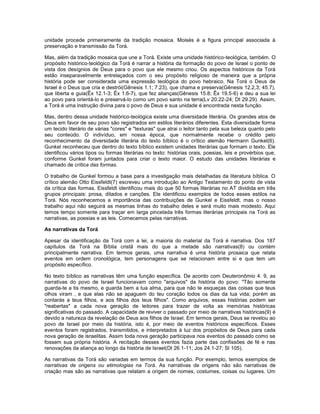 unidade procede primeiramente da tradição mosaica. Moisés é a figura principal associada à
preservação e transmissão da Torá.
Mas, além da tradição mosaica que une a Torá. Existe uma unidade histórico-teológica, também. O
propósito histórico-teológico da Torá é narrar a história da formação do povo de Israel o ponto de
vista dos desígnios de Deus para o povo que ele mesmo criou. Os aspectos históricos da Torá
estão inseparavelmente entrelaçados com o seu propósito religioso de maneira que a própria
história pode ser considerada uma expressão teológica do povo hebraico. Na Torá o Deus de
Israel é o Deus que cria e destrói(Gênesis 1.1; 7.23), que chama e preserva(Gênesis 12.2,3; 45.7),
que liberta e guia(Êx 12.1-3; Êx 1.6-7), que fez alianças(Gênesis 15.8; Êx 19.5-6) e deu a sua lei
ao povo para orientá-lo e preservá-lo como um povo santo na terra(Lv 20.22-24; Dt 29.29). Assim,
a Torá é uma instrução divina para o povo de Deus e sua unidade é encontrada nesta função.
Mas, dentro dessa unidade histórico-teológica existe uma diversidade literária. Os grandes atos de
Deus em favor de seu povo são registrados em estilos literários diferentes. Esta diversidade forma
um tecido literário de várias "cores" e "texturas" que atrai o leitor tanto pela sua beleza quanto pelo
seu conteúdo. O indivíduo, em nossa época, que normalmente recebe o crédito pelo
reconhecimento da diversidade literária do texto bíblico é o crítico alemão Hermann Gunkel(6).
Gunkel reconheceu que dentro do texto bíblico existem unidades literárias que formam o texto. Ele
identificou vários tipos ou formas literárias no texto: histórias orais, poesias, leis e provérbios que,
conforme Gunkel foram juntados para criar o texto maior. O estudo das unidades literárias e
chamado de crítica das formas.
O trabalho de Gunkel formou a base para a investigação mais detalhadas da literatura bíblica. O
crítico alemão Otto Eissfeldt(7) escreveu uma introdução ao Antigo Testamento do ponto de vista
da crítica das formas. Eissfeldt identificou mais do que 50 formas literárias no AT dividida em três
grupos principais: prosa, ditados e canções. Ele identificou exemplos de todos esses estilos na
Torá. Nós reconhecemos a importância das contribuições de Gunkel e Eissfeldt, mas o nosso
trabalho aqui não seguirá as mesmas linhas do trabalho deles e será muito mais modesto. Aqui
temos tempo somente para traçar em larga pincelada três formas literárias principais na Torá as
narrativas, as poesias e as leis. Comecemos pelas narrativas.
As narrativas da Torá
Apesar da identificação da Torá com a lei, a maioria do material da Torá é narrativa. Dos 187
capítulos da Torá na Bíblia cristã mais do que a metade são narrativas(8) ou contém
principalmente narrativa. Em termos gerais, uma narrativa é uma história prosaica que relata
eventos em ordem cronológica, tem personagens que se relacionam entre si e que tem um
propósito específico.
No texto bíblico as narrativas têm uma função específica. De acordo com Deuteronômio 4. 9, as
narrativas do povo de Israel funcionavam como "arquivos" da história do povo: "Tão somente
guarda-te a tis mesmo, e guarda bem a tua alma, para que não te esqueças das coisas que teus
olhos viram , e que elas não se apaguem do teu coração todos os dias da tua vida; porém as
contarás a teus filhos, e aos filhos dos teus filhos". Como arquivos, essas histórias podem ser
"reabertas" a cada nova geração de leitores para trazer de volta as memórias históricas
significativas do passado. A capacidade de reviver o passado por meio de narrativas históricas(9) é
devido a natureza da revelação de Deus aos filhos de Israel. Em termos gerais, Deus se revelou ao
povo de Israel por meio da história, isto é, por meio de eventos históricos específicos. Esses
eventos foram registrados, transmitidos, e interpretados à luz dos propósitos de Deus para cada
nova geração de israelitas. Assim toda nova geração participava nos eventos do passado como se
fossem sua própria história. A recitação desses eventos fazia parte das confissões de fé e nas
renovações da aliança ao longo da história de Israel(Dt 26.1-11; Jos 24.1-27; Sl 105).
As narrativas da Torá são variadas em termos da sua função. Por exemplo, temos exemplos de
narrativas de origens ou etimologias na Torá. As narrativas de origens não são narrativas de
criação mas são as narrativas que relatam a origem de nomes, costumes, coisas ou lugares. Um
 