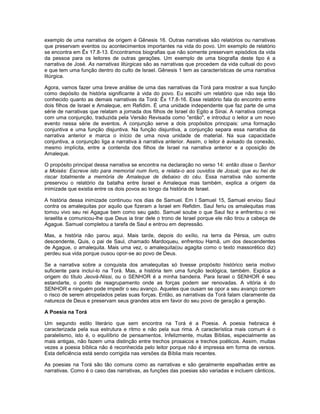 exemplo de uma narrativa de origem é Gênesis 16. Outras narrativas são relatórios ou narrativas
que preservam eventos ou acontecimentos importantes na vida do povo. Um exemplo de relatório
se encontra em Êx 17.8-13. Encontramos biografias que não somente preservam episódios da vida
da pessoa para os leitores de outras gerações. Um exemplo de uma biografia deste tipo é a
narrativa de José. As narrativas litúrgicas são as narrativas que procedem da vida cultual do povo
e que tem uma função dentro do culto de Israel. Gênesis 1 tem as características de uma narrativa
litúrgica.
Agora, vamos fazer uma breve análise de uma das narrativas da Torá para mostrar a sua função
como depósito de história significante à vida do povo. Eu escolhi um relatório que não seja tão
conhecido quanto as demais narrativas da Torá: Êx 17.8-16. Esse relatório fala do encontro entre
dois filhos de Israel e Amaleque, em Refidim. É uma unidade independente que faz parte de uma
série de narrativas que relatam a jornada dos filhos de Israel do Egito a Sinai. A narrativa começa
com uma conjunção, traduzida pela Versão Revisada como "então", e introduz o leitor a um novo
evento nessa série de eventos. A conjunção serve a dois propósitos principais: uma formação
conjuntiva e uma função disjuntiva. Na função disjuntiva, a conjunção separa essa narrativa da
narrativa anterior e marca o início de uma nova unidade de material. Na sua capacidade
conjuntiva, a conjunção liga a narrativa à narrativa anterior. Assim, o leitor é avisado da conexão,
mesmo implícita, entre a contenda dos filhos de Israel na narrativa anterior e a oposição de
Amaleque.
O propósito principal dessa narrativa se encontra na declaração no verso 14: então disse o Senhor
a Moisés: Escreve isto para memorial num livro, e relata-o aos ouvidos de Josué; que eu hei de
riscar totalmente a memória de Amaleque de debaixo do céu. Essa narrativa não somente
preservou o relatório da batalha entre Israel e Amaleque mas também, explica a origem da
inimizade que existia entre os dois povos ao longo da história de Israel.
A história dessa inimizade continuou nos dias de Samuel. Em I Samuel 15, Samuel enviou Saul
contra os amalequitas por aquilo que fizeram a Israel em Refidim. Saul feriu os amalequitas mas
tomou vivo seu rei Agague bem como seu gado. Samuel soube o que Saul fez e enfrentou o rei
israelita e comunicou-lhe que Deus ia tirar dele o trono de Israel porque ele não tirou a cabeça de
Agague. Samuel completou a tarefa de Saul e entrou em depressão.
Mas, a história não parou aqui. Mais tarde, depois do exílio, na terra da Pérsia, um outro
descendente, Quis, o pai de Saul, chamado Mardoqueu, enfrentou Hamã, um dos descendentes
de Agague, o amalequita. Mais uma vez, o amalequita(ou agagita como o texto massorético diz)
perdeu sua vida porque ousou opor-se ao povo de Deus.
Se a narrativa sobre a conquista dos amalequitas só tivesse propósito histórico seria motivo
suficiente para incluí-lo na Torá. Mas, a história tem uma função teológica, também. Explica a
origem do título Jeová-Nissi, ou o SENHOR é a minha bandeira. Para Israel o SENHOR é seu
estandarte, o ponto de reagrupamento onde as forças podem ser renovadas. A vitória é do
SENHOR e ninguém pode impedir o seu avanço. Aqueles que ousam se opor a seu avanço correm
o risco de serem atropelados pelas suas forças. Então, as narrativas da Torá falam claramente da
natureza de Deus e preservam seus grandes atos em favor do seu povo de geração a geração.
A Poesia na Torá
Um segundo estilo literário que sem encontra na Torá é a Poesia. A poesia hebraica é
caracterizada pela sua estrutura e ritmo e não pela sua rima. A característica mais comum é o
paralelismo, isto é, o equilíbrio de pensamentos. Infelizmente, muitas Bíblias, especialmente as
mais antigas, não fazem uma distinção entre trechos prosaicos e trechos poéticos. Assim, muitas
vezes a poesia bíblica não é reconhecida pelo leitor porque não é impressa em forma de versos.
Esta deficiência está sendo corrigida nas versões da Bíblia mais recentes.
As poesias na Torá são tão comuns como as narrativas e são geralmente espalhadas entre as
narrativas. Como é o caso das narrativas, as funções das poesias são variadas e incluem cânticos,
 