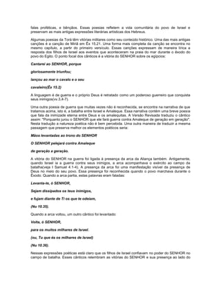 falas proféticas, e bênçãos. Essas poesias refletem a vida comunitária do povo de Israel e
preservam as mais antigas expressões literárias artísticas dos Hebreus.
Algumas poesias da Torá têm vitórias militares como seu conteúdo histórico. Uma das mais antigas
canções é a canção de Miriã em Êx 15.21. Uma forma mais completa da canção se encontra no
mesmo capítulo, a partir do primeiro versículo. Essas canções expressam de maneira lírica a
resposta dos filhos de Israel aos eventos que aconteceram na praia do mar durante o êxodo do
povo do Egito. O ponto focal dos cânticos é a vitória do SENHOR sobre os egípcios:
Cantarei ao SENHOR, porque
gloriosamente triunfou;
lançou ao mar o cavalo e o seu
cavaleiro(Êx 15.2)
A linguagem é de guerra e o próprio Deus é retratado como um poderoso guerreiro que conquista
seus inimigos(vv.3,4-7).
Uma outra poesia de guerra que muitas vezes não é reconhecida, se encontra na narrativa de que
tratamos acima, isto é, a batalha entre Israel e Amaleque. Essa narrativa contém uma breve poesia
que fala da inimizade eterna entre Deus e os amalequitas. A Versão Revisada traduziu o cântico
assim: "Porquanto jurou o SENHOR que ele fará guerra contra Amaleque de geração em geração".
Nesta tradução a natureza poética não é bem percebida. Uma outra maneira de traduzir a mesma
passagem que preserva melhor os elementos poéticos seria:
Mãos levantadas ao trono do SENHOR
O SENHOR pelejará contra Amaleque
de geração a geração.
A vitória do SENHOR na guerra foi ligada à presença da arca da Aliança também. Antigamente,
quando Israel ia a guerra contra seus inimigos, a arca acompanhava o exército ao campo da
batalha(veja I Samuel 4.1-4). A presença da arca foi uma manifestação visível da presença de
Deus no meio do seu povo. Essa presença foi reconhecida quando o povo marchava durante o
Êxodo. Quando a arca partia, estas palavras eram faladas:
Levanta-te, ó SENHOR,
Sejam dissipados os teus inimigos,
e fujam diante de Ti os que te odeiam,
(Nu 10.35).
Quando a arca voltou, um outro cântico foi levantado:
Volta, ó SENHOR,
para os muitos milhares de Israel.
(ou, Tu que és os milhares de Israel)
(Nu 10.36).
Nessas expressões poéticas está claro que os filhos de Israel confiavam no poder do SENHOR no
campo de batalha. Esses cânticos relembram as vitórias do SENHOR e sua presença ao lado do
 