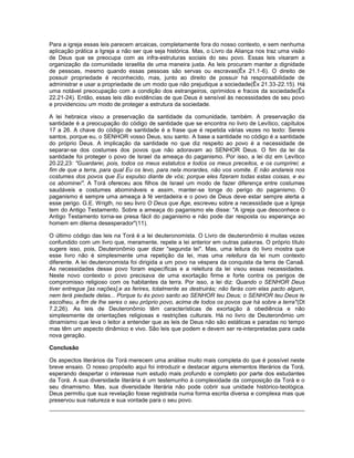 Para a igreja essas leis parecem arcaicas, completamente fora do nosso contexto, e sem nenhuma
aplicação prática a Igreja a não ser que seja histórica. Mas, o Livro da Aliança nos traz uma visão
de Deus que se preocupa com as infra-estruturas sociais do seu povo. Essas leis visaram a
organização da comunidade israelita de uma maneira justa. As leis procuram manter a dignidade
de pessoas, mesmo quando essas pessoas são servas ou escravas(Êx 21.1-6). O direito de
possuir propriedade é reconhecido, mas, junto ao direito de possuir há responsabilidade de
administrar e usar a propriedade de um modo que não prejudique a sociedade(Êx 21.33-22.15). Há
uma notável preocupação com a condição dos estrangeiros, oprimidos e fracos da sociedade(Êx
22.21-24). Então, essas leis dão evidências de que Deus é sensível às necessidades de seu povo
e providenciou um modo de proteger a estrutura da sociedade.
A lei hebraica visou a preservação da santidade da comunidade, também. A preservação da
santidade é a preocupação do código de santidade que se encontra no livro de Levítico, capítulos
17 a 26. A chave do código de santidade é a frase que é repetida várias vezes no texto: Sereis
santos, porque eu, o SENHOR vosso Deus, sou santo. A base a santidade no código é a santidade
do próprio Deus. A implicação da santidade no que diz respeito ao povo é a necessidade de
separar-se dos costumes dos povos que não adoravam ao SENHOR Deus. O fim da lei da
santidade foi proteger o povo de Israel da ameaça do paganismo. Por isso, a lei diz em Levítico
20.22,23: "Guardarei, pois, todos os meus estatutos e todos os meus preceitos, e os cumprirei; a
fim de que a terra, para qual Eu os levo, para nela morardes, não vos vomite. E não andareis nos
costumes dos povos que Eu expulso diante de vós; porque eles fizeram todas estas coisas, e eu
os abominei". A Torá ofereceu aos filhos de Israel um modo de fazer diferença entre costumes
saudáveis e costumes abomináveis e assim, manter-se longe do perigo do paganismo. O
paganismo é sempre uma ameaça à fé verdadeira e o povo de Deus deve estar sempre alerta a
esse perigo. G.E. Wrigth, no seu livro O Deus que Age, escreveu sobre a necessidade que a Igreja
tem do Antigo Testamento. Sobre a ameaça do paganismo ele disse: "A igreja que desconhece o
Antigo Testamento torna-se presa fácil do paganismo e não pode dar resposta ou esperança ao
homem em dilema desesperador"(11).
O último código das leis na Torá é a lei deuteronomista. O Livro de deuteronômio é muitas vezes
confundido com um livro que, meramente, repete a lei anterior em outras palavras. O próprio título
sugere isso, pois, Deuteronômio quer dizer "segunda lei". Mas, uma leitura do livro mostra que
esse livro não é simplesmente uma repetição da lei, mas uma releitura da lei num contexto
diferente. A lei deuteronomista foi dirigida a um povo na véspera da conquista da terra de Canaã.
As necessidades desse povo foram específicas e a releitura da lei visou essas necessidades.
Neste novo contexto o povo precisava de uma exortação firme e forte contra os perigos de
compromisso religioso com os habitantes da terra. Por isso, a lei diz: Quando o SENHOR Deus
tiver entregue [as nações],e as ferires, totalmente as destruirás; não farás com elas pacto algum,
nem terá piedade delas... Porque tu és povo santo ao SENHOR teu Deus; o SENHOR teu Deus te
escolheu, a fim de lhe seres o seu próprio povo, acima de todos os povos que há sobre a terra"(Dt
7.2,26). As leis de Deuteronômio têm características de exortação à obediência e não
simplesmente de orientações religiosas e restrições culturais. Há no livro de Deuteronômio um
dinamismo que leva o leitor a entender que as leis de Deus não são estáticas e paradas no tempo
mas têm um aspecto dinâmico e vivo. São leis que podem e devem ser re-interpretadas para cada
nova geração.
Conclusão
Os aspectos literários da Torá merecem uma análise muito mais completa do que é possível neste
breve ensaio. O nosso propósito aqui foi introduzir e destacar alguns elementos literários da Torá,
esperando despertar o interesse num estudo mais profundo e completo por parte dos estudantes
da Torá. A sua diversidade literária é um testemunho à complexidade da composição da Torá e o
seu dinamismo. Mas, sua diversidade literária não pode cobrir sua unidade histórico-teológica.
Deus permitiu que sua revelação fosse registrada numa forma escrita diversa e complexa mas que
preservou sua natureza e sua vontade para o seu povo.
 
