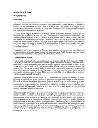 A TEOLOGIA DA TORÁ
Dr. Byron Harbin
Introdução
A Torá é o nome judaico dado aos cinco primeiros livros da Bíblia. Estes livros são fundamentais
para todos os outros da Bíblia, inclusive os do Novo Testamento. Contém a história, a orientação
moral e as leis primordiais de Israel, sem as quais o povo, sua história, sua religião e sua
existência não fazem nenhum sentido. O cristianismo também não tem nenhuma base firme sem
ela, sendo que nasceu dentro do judaísmo.
A Torá é ligada a figura de Moisés, o libertador, profeta, e legislador de Israel. Todavia, por tão
importante que seja Moisés à Torá, não é ele o personagem de principal destaque dentro da Torá,
mas sim esse personagem é Iavé, o Deus de Israel e o Deus e Pai do Senhor Jesus Cristo. De
fato, Iavé é tão importante para o Novo Testamento como é para o Antigo, pois até o nome
Jesus(sua forma hebraica é "Josué") significa "a salvação de Iavé"(12). Quer dizer que Iavé veio
em Jesus para a salvação de seu povo de seus pecados. O único Deus verdadeiro se fazia
conhecer aos heróis da Bíblia, e o registro inspirado daquela história primitiva de salvação é
encontrada na Torá.
Teologia tem que ver com o estudo de Deus em suas relações com o mundo que criou. Quais são
as apresentações principais dessa teologia que se encontra na Torá? Confesso que seja quase
impossível uma delimitação adequada diante da revelação da Torá.
1. Uma definição de Torá
Torá vem do verbo iarah cujos sentidos básicos são lançar(Js 18.6; Êx 15.4) e atirar(Êx 19.13; I
Sm 20.36). Mas no seu uso causativo(13) o verbo significa aponta com o dedo ou gesticular com a
mão, como faz quem ensina os outros, e assim chega a significar ensinar(Gênesis 46.28; Êx 35.34;
Pv 4.4; I Sm 12.23; Dt 33.10; 17.10,11). Desta maneira, a palavra significa "mostrar o caminho", ou
"ensinar"(14). Torá, então, é instrução(15), e no contexto de instrução baseada na revelação de
Deus é instrução normativa ou direção normativa. Pode levar o sentido de lei, mas a Lei como
nome pelos primeiros cinco livros da Bíblia deve ser entendida em sentido amplo ao invés de
mandamentos e legislação obrigatória.
A seguinte ilustração é encontrada em Dt 1.5 "(...) Moisés se pôs a explicar esta lei(torá)". "Esta lei"
refere-se ao material que segue no texto, o qual inclui um resumo da história do povo desde o
Monte Sinai até sua chegada as planícies de Moabe e uma série de exortações antes de abordar
os mandamentos e material jurídico ligado à aliança feita por Deus com o povo. De modo
semelhante, o próprio Pentateuco contém muitas narrativas históricas e trechos poéticos tanto
quanto trechos de legislação. Portanto, o título Torá leva um sentido abrangente que é melhor
descrito pela frase "orientação normativa".
Outra qualificação de Torá que deve ser reconhecida trata dela como pertencente ao contexto da
aliança, berit( Êx 19.5,6; 24.4,7,8; Dt 5.1,2). A aliança é um acordo solene entre duas partes que
marca o início de um novo relacionamento entre elas. A relação sempre conta com condições e
compromissos, como ilustrados, por exemplo, no casamento de um homem e uma mulher. A
aliança antecedeu a lei, e a lei foi dada somente à nação que tinha entrado na aliança com Deus.
As estipulações da aliança constituem o conteúdo da lei e espelham as regras da nova relação. A
quebra de um é a quebra do outro, porque são intimamente ligadas(16). A lei, entendida sob este
prisma, é resguardada até certo ponto de uma interpretação meramente legalista. A aliança foi
estabelecida com a nação, cedendo cada um a responsabilidade de entrar de coração na nova
relação com Deus. A própria Torá, entretanto, indica que muitos não se aproveitam de seu
privilégio(Dt 29. 10-13; 30. 6-10).
 