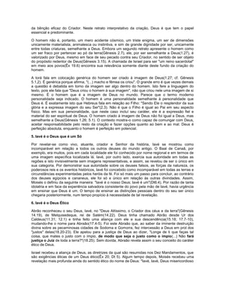 da bênção eficaz do Criador. Neste retrato interpretativo da criação, Deus é que tem o papel
essencial e predominante.
O homem não é, portanto, um mero acidente cósmico, um triste enigma, um ser de dimensões
unicamente materialista, animalesca ou instintiva, e sim de grande dignidade por ser, unicamente
entre todas criaturas, semelhante a Deus. Embora um segundo retrato apresente o homem como
um ser fraco por pertencer ao pó da terra(Gênesis 2.7), ele, por ser semelhante a Deus(1.27), é
valorizado por Deus, mesmo em face de seu pecado contra seu Criador, no sentido de ser objeto
do propósito redentor de Deus(Gênesis 3.15). A chamada de Israel para ser "um reino sacerdotal"
em meio aos povos(Êx 19.6) encontra sua relevância somente diante deste fundo da criação do
homem.
A torá fala em colocação genérica do homem ser criado à imagem de Deus(1.27; cf. Gênesis
5.1,2). É genérica porque afirma, "(...) macho e fêmea os criou". O grande erro é que vezes demais
a questão é debatida em torno da imagem ser algo dentro do homem. Isto fere a linguagem do
texto, pois ele fala que "Deus criou o homem à sua imagem", não que criou nele uma imagem de si
mesmo. É o homem que é a imagem de Deus no mundo. Parece que o termo moderno
personalidade seja indicado. O homem é uma personalidade semelhante à personalidade que
Deus é. É exatamente isto que Hebreus fala em relação ao Filho: "Sendo Ele o resplendor da sua
glória e a expressa imagem do seu Ser"(2.3). Não é que o Filho é igual ao Pai em seu aspecto
físico. Mas em sua personalidade, que neste caso incluí seu caráter, ele é a expressão fiel e
material do ser espiritual de Deus. O homem criado à imagem de Deus não foi igual a Deus, mas
semelhante a Deus(Gênesis 1.26; 5.1). O contexto mostra-o como capaz de comungar com Deus,
aceitar responsabilidade pelo resto da criação e fazer opções quanto ao bem e ao mal. Deus é
perfeição absoluta, enquanto o homem é perfeição em potencial.
5. Iavé é o Deus que é um Só
Por revelar-se como vivo, atuante, criador e Senhor da história, Iavé se mostrou como
incomparável em relação a todos os outros deuses do mundo antigo. O Baal de Canaã, por
exemplo, era muitos, pois em cada localidade ele foi conhecido por nome regional e em termos de
uma imagem específica localizada lá. Iavé, por outro lado, exercia sua autoridade em todas as
regiões e isto invisivelmente sem imagens representativas, e assim, se revelou de ser o único em
sua categoria. Por demonstrar sua autoridade sobre os deuses falsos, as forças da natureza, os
poderosos reis e os eventos históricos, Iavé foi concebido como incomparável em todas as terras e
circunstâncias experimentadas pelos heróis da fé. Foi só mais um passo para concluir, ao contrário
dos deuses egípcios e cananeus, ele foi só e único em relação às outras divindades. Assim,
Moisés o definiu da seguinte maneira: "Iavé é o nosso Deus; Iavé é um"(Dt6.4). Por razão de tanta
idolatria e em face da experiência salvadora consistente do povo pela mão de Iavé, havia urgência
em ensinar que Deus é um. O tempo de ensinar as distinções pessoais dentro do seu ser único
chegaria posteriormente, num tempo propício à necessidade de tal revelação.
6. Iavé é o Deus Ético
Abrão reconheceu o seu Deus, Iavé, no "Deus Altíssimo, o Criador dos céus e da terra"(Gênesis
14.19), de Melquisedeque, rei de Salém(14.22). Deus tinha chamado Abrão desde Ur dos
Caldeus(11.31; 12.1) e tinha feito uma aliança com ele e sua descendência(15.18; 17.7-10),
mudando-lhe o nome para Abraão(17.4-5). Foi este Abraão que, ao saber da iminente destruição
divina sobre as pecaminosas cidades de Sodoma e Gomorra, fez intercessão a Deus em prol dos
"justos" delas(18.20-23). Ele apelou para a justiça de Deus ao dizer, "Longe de ti que faças tal
coisa, que mates o justo com o ímpio, de modo que seja o justo como o ímpio(...) Não fará
justiça o Juiz de toda a terra?"(18.25). Sem dúvida, Abraão revela assim o seu conceito do caráter
ético de Deus.
Israel recebeu a aliança de Deus, as diretrizes da qual são resumidas nos Dez Mandamentos, que
são exigências éticas de um Deus ético(Êx 20; Dt 5). Algum tempo depois, Moisés recebeu uma
revelação mais profunda ainda do sentido ético do nome de Deus: "Iavé, Iavé, Deus misericordioso
 