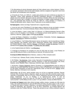 f. Os reformadores do século dezesseis depois de Cristo voltaram para o cânon hebraico. Calvino,
por exemplo, apontando o fato de não existir tradição unânime a respeito do "apócrifos" como livros
que devem ser considerados como inspirados.
g. O Concílio de Trento, em 1546 d.C., aceitou pela primeira vez como canônicos os seguintes 13
"apócrifos": Tobias, Judite, Sabedoria de Salomão, Eclesiástico, Baruque, I e II Macabeus e as
adições dos livros de Ester, Baruque(a carta de Jeremias) e Daniel(o cântico dos três mancebos, a
História de Susana, Bel e o Dragão, e a Oração de Azarias); a Vulgata, edição publicada em 1592
d.C., mas autorizada pelo Concílio de Trento em 1546 d.C., incluiu também I e II Esdras e A
Oração de Manassés, porém, depois o Novo Testamento na sua seqüência bíblica.
Na Septuaginta o Cânon do Antigo Testamento tem o seguinte arranjo:
a. Livros da Lei(o nome "Pentateuco" é de origem grega e sabemos do seu uso desde o primeiro
século de nossa era) = Os livros de Gênesis, Êxodo, Levítico, Números e Deuteronômio.
b. Livros de História = Josué, Juízes, Rute I e II Samuel, I e II Reis(considerados Samuel e Reis
como I, II, III e IV reinados), I e II Crônicas, I e II Esdras(o primeiro sendo apócrifo e o segundo o
canônico), Neemias, Tobias, Judite e Ester(com as adições).
c. Livros de Poesia e Sabedoria = Jó, Salmos, Provérbios, Eclesiastes, Cantares, Sabedoria de
Salomão, Eclesiástico(ou Sabedoria de Siraque).
d. Livros Proféticos = Os Profetas Menores(em termos de tamanho e não de importância): Oséias,
Amós, Miquéias, Joel, Obadias, Jonas, Naum, Habacuque, Sofonias, Ageu, Zacarias, Malaquias.
Os Profetas Maiores: Isaías, Jeremias, Baruque, Lamentações, A Carta de Jeremias, Ezequiel, e
Daniel(incluindo Susana, Bel e o Dragão, e O Cântico dos Três Varões).
e. Livros Suplementares de História = I e II Macabeus.
f. A tradução do Pentateuco foi completa em cerca de 250 antes de Cristo, a dos Profetas em
cerca de 200 antes de Cristo e a dos Escritos em cerca de 100 antes de Cristo.
O arranjo da Bíblia Hebraica(Cânon Hebraico, Judaico ou TM) é composto assim:
a. A Torá( A Lei) = Gênesis, Êxodo, Levítico, Números, Deuteronômio.
b. Os Profetas = Os Anteriores: Josué, Juízes, Samuel(I e II considerados em conjunto), Reis(I e II
em conjunto). Os Posteriores: Isaías, Jeremias, Ezequiel, e o Rolo dos Doze(Oséias, Joel, Amós,
Obadias, Jonas, Miquéias, Naum, Habacuque, Sofonias, Ageu, Zacarias, Malaquias).
c. Os Escritos = Poesia e Sabedoria: Salmos, Provérbios, Jó. Os Rolos(Megilot) cada um usado na
ocasião de uma festa específica: Cantares na Páscoa; Rute no Pentecostes; Lamentações no dia 9
do mês Abibe; Eclesiastes na Festa dos Tabernáculos; Ester na Festa de Purim. História: Daniel,
Esdras, Neemias, Crônicas(I e II em conjunto).
Observações: são 24 livros, sendo tomados como um só livro os seguintes conjuntos: Samuel,
Crônicas, Reis, Os Doze, Esdras e Neemias. Josefo, por achar mais dois conjuntos Juízes e Rute,
Jeremias e Lamentações, falou em 22 livros. O Novo Testamento menciona uma divisão tripla do
Antigo Testamento: "A Lei, os Profetas e os Salmos"(Lucas 24:44). O livro de
Eclesiástico(apócrifo), escrito em cerca de 130 antes de Cristo fala de "a lei, os profetas e os
outros escritos". Confira Mateus 23:35 e Lucas 11:51 que refletem o arranjo da Bíblia Hebraica.
O arranjo da Vulgata(versão latina oficial da Igreja católica romana, completa em 450 antes de
Cristo, mas aceita plenamente em cerca de 650 antes de Cristo). Em geral, segue a LXX, só que I
e II Esdras são iguais a Esdras e Neemias, e as partes apócrifas(III e IV Esdras), tanto como a
Oração de Manassés, são colocados no fim do Novo Testamento. Os Profetas Maiores são
colocados antes dos Profetas Menores. "Desta lista percebe-se que a Bíblia protestante segue a
 