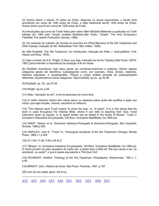 (3) Outros dizem o século 15 antes de Cristo. Segundo os atuais argumentos, o êxodo teria
acontecido em cerca de 1280 antes de Cristo, a data tradicional sendo 1445 antes de Cristo.
Outros dizem que foi em cerca de 1320 antes de Cristo.
(4) Introduções aos livros da Torah feitas pelo rabino Meir Matzliah Melamed e publicada na Torah
editada em 1962 pelo Templo Israelita Brasileiro.São Paulo. Tanakh: The Holy Scriptures,(
Filadelfia: The Jewish Publication Society, 1988).
(5) Um exemplo do trabalho de Gunkel se encontra em What Remains of the Old Testament and
Other Essays, tradução de AK. Dallas(New York: Mac milllan, 1928).
(6) Otto Eissfeldt, The Old Testament: An Introduction, tradução de Peter J. Ackroyd(New York:
Harper and Row, 1976).
(7) Veja o ensaio de G.E. Wrigth, O Deus que Age, tradução de Sumio Takatso,(São Paulo -ASTE,
1967) para entender a importância da recitação à fé em Israel.
(8) Eissfeldt reconheceu dois tipos gerais de narrativas-históricas e poéticas. Dentro dessas
categorias gerais ele identificou subcategorias como, por exemplo, mitos, lendas, relatórios,
histórias populares, e autobiografias. Porque a nossa análise procede de pressuposições
diferentes, escolheremos outras categorias. Veja Eissfeldt, op.cit., pp.32-56
(9) Eissfeldt, op. Cit., pp.27,28
(10) Wrigth. op.cit.,p.28.
(11) Aliás, "salvação de Iah", a forma abreviada do nome Iavé.
(12) O verbo hebraico bíblico tem vários graus ou aspectos pelos quais ele qualifica a ação que
indica, que seja simples, intensa, causativa ou reflexiva.
(13) "The Hebrew word Torah means ‘to show the way’, or, ‘to teach’. It is in this sense that the
word is used throughout the Hebrew Bible, where it can refer to teaching from God, moral
instruction given by people, or to specif written law as stated in the books of Moses". Torah in
Compton’s Interactive Encyclopedia. CD-Rom, Comptons NewMedia, Inc.1994.s/p.
(14) KIRST, Nelson et al. Dicionário Hebraico-Português & Aramaico-Português. São Leopoldo:
Sinodal, 1988.p.265.
(15) HARTLEY, John E. "Torah" In: Theological wordbook of the Old Testament. Chicago: Moody
Press, 1980.v 1.p.404
(16) Cf. I Sm 17.26; II Rs e Sl 42.2
(17) "Moses", In: Comptons Interative Encyclopedia. CD-Rom, Comptons NewMedia, Inc.1994.s/p.
O nome provém do grau causativo do verbo ser, e assim leva a idéia de "Ele que causa a ser, ou
acontecer, ou existir", o que é quase equivalente a "Ele Que Cria".
(18) EICHRODT, Walther. Theology of the Old Testament. Philadelphia: Westminster, 1961.v 1,
p.40.
(19) BRIGHT, John. História de Israel. São Paulo. Paulinas, 1981, p.197
(20) vem da raiz yalad, gerar, dar à luz.
AT2 AT3 AT4 AT5 AT6 NT1 NT2 NT3 NT4 NT5
 