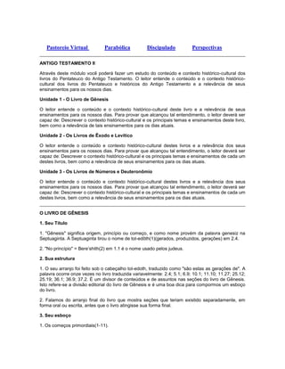 Pastoreio Virtual Parabólica Discipulado Perspectivas
ANTIGO TESTAMENTO II
Através deste módulo você poderá fazer um estudo do conteúdo e contexto histórico-cultural dos
livros do Pentateuco do Antigo Testamento. O leitor entende o conteúdo e o contexto histórico-
cultural dos livros do Pentateuco e históricos do Antigo Testamento e a relevância de seus
ensinamentos para os nossos dias.
Unidade 1 - O Livro de Gênesis
O leitor entende o conteúdo e o contexto histórico-cultural deste livro e a relevância de seus
ensinamentos para os nossos dias. Para provar que alcançou tal entendimento, o leitor deverá ser
capaz de: Descrever o contexto histórico-cultural e os principais temas e ensinamentos deste livro,
bem como a relevância de tais ensinamentos para os dias atuais.
Unidade 2 - Os Livros de Êxodo e Levítico
O leitor entende o conteúdo e contexto histórico-cultural destes livros e a relevância dos seus
ensinamentos para os nossos dias. Para provar que alcançou tal entendimento, o leitor deverá ser
capaz de: Descrever o contexto histórico-cultural e os principais temas e ensinamentos de cada um
destes livros, bem como a relevância de seus ensinamentos para os dias atuais.
Unidade 3 - Os Livros de Números e Deuteronômio
O leitor entende o conteúdo e contexto histórico-cultural destes livros e a relevância dos seus
ensinamentos para os nossos dias. Para provar que alcançou tal entendimento, o leitor deverá ser
capaz de: Descrever o contexto histórico-cultural e os principais temas e ensinamentos de cada um
destes livros, bem como a relevância de seus ensinamentos para os dias atuais.
O LIVRO DE GÊNESIS
1. Seu Título
1. "Gênesis" significa origem, princípio ou começo, e como nome provém da palavra genesiz na
Septuaginta. A Septuaginta tirou o nome de tol-edôth(1)(gerados, produzidos, gerações) em 2.4.
2. "No princípio" = Bere’shith(2) em 1.1 é o nome usado pelos judeus.
2. Sua estrutura
1. O seu arranjo foi feito sob o cabeçalho tol-edoth, traduzido como "são estas as gerações de". A
palavra ocorre onze vezes no livro traduzida variavelmente: 2.4; 5.1; 6.9; 10.1; 11.10; 11.27; 25.12;
25.19; 36.1; 36.9; 37.2. É um divisor de conteúdos e de assuntos nas seções do livro de Gênesis.
Isto refere-se a divisão editorial do livro de Gênesis e é uma boa dica para compormos um esboço
do livro.
2. Falamos do arranjo final do livro que mostra seções que teriam existido separadamente, em
forma oral ou escrita, antes que o livro atingisse sua forma final.
3. Seu esboço
1. Os começos primordiais(1-11).
 