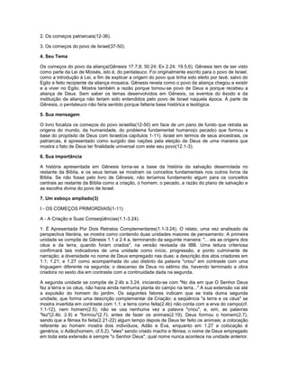 2. Os começos patriarcais(12-36).
3. Os começos do povo de Israel(37-50).
4. Seu Tema
Os começos do povo da aliança(Gênesis 17.7,8; 50.24; Ex 2.24; 19.5,6). Gênesis tem de ser visto
como parte da Lei de Moisés, isto é, do pentateuco. Foi originalmente escrito para o povo de Israel,
como a introdução à Lei, a fim de explicar a origem do povo que tinha sido eleito por Iavé, salvo do
Egito e feito recipiente da aliança mosaica. Gênesis revela como o povo da aliança chegou a existir
e a viver no Egito. Mostra também a razão porque tornou-se povo de Deus e porque recebeu a
aliança de Deus. Sem saber os temas desenvolvidos em Gênesis, os eventos do êxodo e da
instituição da aliança não teriam sido entendidos pelo povo de Israel naquela época. À parte de
Gênesis, o pentateuco não faria sentido porque faltaria base histórica e teológica.
5. Sua mensagem
O livro focaliza os começos do povo israelita(12-50) em face de um pano de fundo que retrata as
origens do mundo, da humanidade, do problema fundamental humano(o pecado) que formou a
base do propósito de Deus com Israel(os capítulos 1-11). Israel em termos de seus ancestrais, os
patriarcas, é apresentado como surgido das nações pela eleição de Deus de uma maneira que
mostra o fato de Deus ter finalidade universal com este seu povo(12.1-3).
6. Sua importância
A história apresentada em Gênesis torna-se a base da história da salvação desenrolada no
restante da Bíblia, e os seus temas se mostram os conceitos fundamentais nos outros livros da
Bíblia. Se não fosse pelo livro de Gênesis, não teríamos fundamento algum para os conceitos
centrais ao restante da Bíblia como a criação, o homem, o pecado, a razão do plano de salvação e
as escolha divina do povo de Israel.
7. Um esboço ampliado(3)
I - OS COMEÇOS PRIMORDIAIS(1-11)
A - A Criação e Suas Conseqüências(1.1-3.24).
1. É Apresentada Por Dois Retratos Complementares(1.1-3.24). O relato, uma vez analisado da
perspectiva literária, se mostra como contendo duas unidades maiores de pensamento: A primeira
unidade se compõe de Gênesis 1.1 a 2.4 a, terminando da seguinte maneira: "... eis as origens dos
céus e da terra, quando foram criados", na versão revisada da IBB. Uma leitura criteriosa
confirmará tais indicadores de uma unidade como início, progressão, e ponto culminante de
narração; a diversidade no nome de Deus empregado nas duas; a descrição dos atos criadores em
1.1; 1.21; e 1.27 como acompanhada do uso distinto da palavra "criou" em contraste com uma
linguagem diferente na segunda; o descanso de Deus no sétimo dia, havendo terminado a obra
criadora no sexto dia em contraste com a continuidade dada na segunda.
A segunda unidade se compõe de 2.4b a 3.24, iniciando-se com "No dia em que O Senhor Deus
fez a terra e os céus, não havia ainda nenhuma planta do campo na terra..." A sua extensão vai até
a expulsão do homem do jardim. Os seguintes fatores indicam que se trata duma segunda
unidade, que forma uma descrição complementar da Criação: a seqüência "a terra e os céus" se
mostra invertida em contraste com 1.1; a terra como feita(2.4b) não conta com a erva do campo(cf.
1.1-12), nem homem(2.5); não se usa nenhuma vez a palavra "criou", e, sim, as palavras
"fez"(2.4b; 2.9) e "formou"(2.7); antes de fazer os animais(2.19), Deus formou o homem(2.7),
sendo que a fêmea foi feita(2.21-22) algum tempo depois de Deus ter feito os animais; a colocação
referente ao homem mostra dois indivíduos, Adão e Eva, enquanto em 1.27 a colocação é
genérica, o Adão(homem, cf.5.2), "eles" sendo criado macho e fêmea; o nome de Deus empregado
em toda esta extensão é sempre "o Senhor Deus", qual nome nunca acontece na unidade anterior.
 