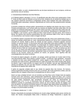 O inspirado editor, ou autor, simplesmente fez uso de duas narrativas em uso na época, unindo-as
para formar uma só narrativa.
2. Características Estilísticas dos Dois Retratos.
a) O Retrato global e elevado(1.1-2.4 a) - É identificado pela alta crítica como pertencente a fonte
P. Antes de fazer parte de Gênesis na sua forma final, constava de um extrato da tradição que no
seu aspecto essencial remontava à antigüidade remota. Essa tradição teria sido colecionada e
preservada pelos sacerdotes, existindo originalmente em forma oral mas posteriormente colocada
na escrita.
A primeira unidade tem enfoque global, apresentando em detalhes tudo dentro dos céus e a terra.
Focaliza principalmente o ser humano pela sua maneira de detalhar tudo feito antes dele a fim de
preparar um ambiente adequado por ele e assim indicar que todo o resto tinha sido criado para ele.
A linguagem encontrada em 1.6-27 é genérica e não individual. Semelhante é a afirmação em 5.2,
é o Adão(4), o ser humano, que foi criado por Deus. Esse homem é de dois sexos, ele é macho e
fêmea. No capítulo dois seremos apresentados aos dois indivíduos Adão e Eva, mas no capítulo
um encontramos o ser humano criado à imagem de Deus!
b) O Retrato restrito e popular(2.4b-3.24) é identificado pela alta crítica como pertencente a fonte J,
extrato da tradição preservada em Judá, originalmente existente em forma oral e posteriormente
colocada em escrita, desde à altura do reinado de Davi quando a literatura sagrada nacional
recebeu um grande impulso. O documento teria sido influenciado tanto pelos profetas como pelos
sacerdotes, os dois grupos interessados na preservação do material patriarcal e mosaico. Esta
unidade tem enfoque estreito e individual, chegando logo a introduzir o Adão, que foi formado do
material da terra e feito ser vivente pelo sopro divino(2.7). Leva até 2.18 para ter certeza que ele é
um só ser, um macho que está sozinho. Mas esse casal é mais do que dois indivíduos, pois seus
nomes simbólicos indicam que também representam todos os homens e mulheres. "Adão" significa
homem ou ser humano, sendo por implícito um macho, um gerador. "Eva" significa mãe dos
viventes(geradora dos seres humanos).
O mundo do casal é pequeno, um jardim, um paraíso, sendo que havia um mundo maior lá fora,
mas desconhecido deles. Deus plantou o jardim no Éden – na planície, lugar agradável – enquanto
o restante da terra seca estava árida(2.5-6), sendo regada a terra somente por um vapor(ou
enchente) que subia da terra, aparentemente por razão da porção seca estar envolta pelas águas
do abismo. Logo o casal acordou do engano sutil de um tentador, que por agir disfarçadamente
através da serpente, fez com que eles tivessem condições para entender a seriedade e a maior
importância do aspecto ético desta vida.
A glória da segunda unidade está no seu retrato do aspecto ético dos homens. Os homens,
embora igualmente formados da terra junto com os animais, são muito superiores a estes, pois seu
aspecto ético em relação a Deus leva a conseqüências de vida ou morte!
Assim as duas unidades formam uma só narrativa que frisa Deus como Criador tanto da espécie
humana como dos indivíduos, cujas subsequentes experiências, diante de Deus, com a prova
moral(a árvore do conhecimento do bem e do mal) e com a sua expulsão do jardim(com sua árvore
da vida) podem representar algo semelhante encarado por todos os descendentes da
raça(Romanos 5.19; 7.7-11). O documento final de Gênesis teria sido feito durante o exílio
babilônico quando os sacerdotes procuraram colocar em dia as bases escritas da religião e do
povo da aliança. Os esforços de Esdras quanto à Lei refletem algo desta ênfase sacerdotal(Es 7.6;
Ne 8.2-9; a obra de Esdras é datada em 428 ou 458 antes de Cristo). Por sua vez, Esdras trouxe
consigo a Lei já formulada na escrita.
3. O Gênero Literário de 1.1 -3.24.
Desde a descoberta de exemplos da literatura do mundo antigo habitado pelos povos vizinhos de
Israel, tem havido comparações feitas entre a literatura do Antigo Testamento e aquela dos
 