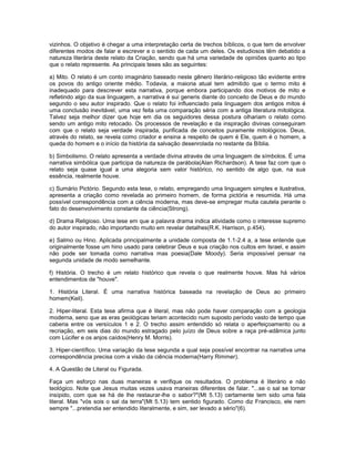 vizinhos. O objetivo é chegar a uma interpretação certa de trechos bíblicos, o que tem de envolver
diferentes modos de falar e escrever e o sentido de cada um deles. Os estudiosos têm debatido a
natureza literária deste relato da Criação, sendo que há uma variedade de opiniões quanto ao tipo
que o relato represente. As principais teses são as seguintes:
a) Mito. O relato é um conto imaginário baseado neste gênero literário-religioso tão evidente entre
os povos do antigo oriente médio. Todavia, a maioria atual tem admitido que o termo mito é
inadequado para descrever esta narrativa, porque embora participando dos motivos de mito e
refletindo algo da sua linguagem, a narrativa é sui generis diante do conceito de Deus e do mundo
segundo o seu autor inspirado. Que o relato foi influenciado pela linguagem dos antigos mitos é
uma conclusão inevitável, uma vez feita uma comparação séria com a antiga literatura mitológica.
Talvez seja melhor dizer que hoje em dia os seguidores dessa postura olhariam o relato como
sendo um antigo mito retocado. Os processos de revelação e da inspiração divinas conseguiram
com que o relato seja verdade inspirada, purificada de conceitos puramente mitológicos. Deus,
através do relato, se revela como criador e ensina a respeito de quem é Ele, quem é o homem, a
queda do homem e o início da história da salvação desenrolada no restante da Bíblia.
b) Simbolismo. O relato apresenta a verdade divina através de uma linguagem de símbolos. É uma
narrativa simbólica que participa da natureza de parábola(Alan Richardson). A tese faz com que o
relato seja quase igual a uma alegoria sem valor histórico, no sentido de algo que, na sua
essência, realmente houve.
c) Sumário Pictório. Segundo esta tese, o relato, empregando uma linguagem simples e ilustrativa,
apresenta a criação como revelada ao primeiro homem, de forma pictória e resumida. Há uma
possível correspondência com a ciência moderna, mas deve-se empregar muita cautela perante o
fato do desenvolvimento constante da ciência(Strong).
d) Drama Religioso. Uma tese em que a palavra drama indica atividade como o interesse supremo
do autor inspirado, não importando muito em revelar detalhes(R.K. Harrison, p.454).
e) Salmo ou Hino. Aplicada principalmente a unidade composta de 1.1-2.4 a, a tese entende que
originalmente fosse um hino usado para celebrar Deus e sua criação nos cultos em Israel, e assim
não pode ser tomada como narrativa mas poesia(Dale Moody). Seria impossível pensar na
segunda unidade de modo semelhante.
f) História. O trecho é um relato histórico que revela o que realmente houve. Mas há vários
entendimentos de "houve".
1. História Literal. É uma narrativa histórica baseada na revelação de Deus ao primeiro
homem(Keil).
2. Hiper-literal. Esta tese afirma que é literal, mas não pode haver comparação com a geologia
moderna, seno que as eras geológicas teriam acontecido num suposto período vasto de tempo que
caberia entre os versículos 1 e 2. O trecho assim entendido só relata o aperfeiçoamento ou a
recriação, em seis dias do mundo estragado pelo juízo de Deus sobre a raça pré-adâmica junto
com Lúcifer e os anjos caídos(Henry M. Morris).
3. Hiper-científico. Uma variação da tese segunda a qual seja possível encontrar na narrativa uma
correspondência precisa com a visão da ciência moderna(Harry Rimmer).
4. A Questão de Literal ou Figurada.
Faça um esforço nas duas maneiras e verifique os resultados. O problema é literário e não
teológico. Note que Jesus muitas vezes usava maneiras diferentes de falar. "...se o sal se tornar
insípido, com que se há de lhe restaurar-lhe o sabor?"(Mt 5.13) certamente tem sido uma fala
literal. Mas "vós sois o sal da terra"(Mt 5.13) tem sentido figurado. Como diz Francisco, ele nem
sempre "...pretendia ser entendido literalmente, e sim, ser levado a sério"(6).
 