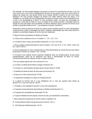 Por exemplo, há mais sentido teológico em pensar na árvore do conhecimento do bem e do mal
como árvore em si com fruto já desaparecido da terra do que pensar nela como prova ética? O
registro da criação faz mais sentido levado como tratado científico moderno do que como relato
teológico? Há mais proveito teológico de pensar num Adão histórico literal que pecou e foi
castigado ou num Adão real mas representativo de todos os homens quanto à sua experiência com
o mal e sua desobediência a Deus? É mais proveitoso insistir, na base das cronologias do
pentateuco, numa data de 4004 a.C. para a criação do que tentar entender a revelação quanto à
criação em face dos dados reais resultantes da ciência moderna? Qual o proveito em tomar ao pé
da letra a descrição de Deus como "...que passeava no jardim à tardinha"?
Certamente, deve-se observar as dicas em outros trechos da Bíblia quanto à nossa interpretação,
e deve-se levar a sério a mensagem do trecho. Qualquer interpretação que servir para diminuir a
verdade e a autoridade religiosa do trecho deve ser repensada.
5. Alguns Ensinos Importantes do Relato da Criação.
a. O Deus único, poderoso e bom é o Criador(1.1; 1.21; 1.27; 1.31).
b. O Criador é Iavé, o Deus que escolheu Israel(2.4b; 2.7; 2.9; 2.18; 2.22).
c. Houve criação e desenvolvimento do que foi criado(1.1,2-5, 6-8, 9-10, 11-19; 1.20-21, 22-23, 24-
25; 1.26-27, 28-31).
d. Houve progressão em criar e desenvolver as coisas elementares do mundo até que tudo estava
pronto para o homem ser criado(1.1-25; 1.26-30).
e. O homem é ser material, animal, espiritual, inteligente, ético, de vontade própria, de dois sexos
complementares, capaz de se relacionar com Deus e administrador de Deus no mundo.
Unicamente ele entre as criaturas foi feito à imagem de Deus.
f. Em seu estado original tudo "era muito bom"(1.31).
g. O macho e a fêmea foram feitos à imagem de Deus(1.27).
h. O homem é o administrador de Deus sobre a terra(1.26,28; 2.19-20).
i. O trabalho faz parte do plano de Deus para os homens(2.15).
j. O sexo em si não é pecaminoso(1.27,28).
l. O casamento monógamo é o plano do Criador(2.24,25).
m. A glória do homem não é a sua inteligência em si, mas seu aspecto ético diante de
Deus(2.16,17; cap 3 em face de 1.26,27).
n. Tentação é uma realidade humana(3.1) mas não é pecado(3.6).
o. O pecado é essencialmente desconfiança e rebelião contra Deus(3.6,11).
p. O pecado traz conseqüências dolorosas(3.10-19).
q. A raça foi afastada do livre acesso à árvore da vida, que representa a vida eterna.
r. Deus proporciona esperança ao homem caído e culpado(3.15).
B - A Descendência Hábil mas pecaminosa de Caim(4.1-26; J).
C - Os Patriarcas Antediluvianos(5.1-32; P).
 
