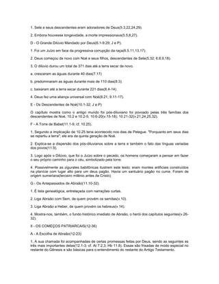 1. Sete e seus descendentes eram adoradores de Deus(5.3,22,24,29).
2. Embora houvesse longevidade, a morte impressionava(5.5,8,27).
D - O Grande Dilúvio Mandado por Deus(6.1-9.29; J e P).
1. Foi um Juízo em face da progressiva corrupção da raça(6.5.11,13,17).
2. Deus começou de novo com Noé e seus filhos, descendentes de Sete(5.32; 6.8,9,18).
3. O dilúvio durou um total de 371 dias até a terra secar de novo.
a. cresceram as águas durante 40 dias(7.17)
b. predominaram as águas durante mais de 110 dias(8.3).
c. baixaram até a terra secar durante 221 dias(8.4-14).
4. Deus fez uma aliança universal com Noé(8.21; 9.11-17).
E - Os Descendentes de Noé(10.1-32; J e P)
O capítulo mostra como o antigo mundo foi pós-diluviano foi povoado pelas três famílias dos
descendentes de Noé, 10.2 e 10.2-5; 10.6-20(v.15-18); 10.21-32(v.21,24,25,32).
F - A Torre de Babel(11.1-9; cf. 10.25).
1. Segundo a implicação de 10.25 teria acontecido nos dias de Pelegue. "Porquanto em seus dias
se repartiu a terra"; ele era da quinta geração de Noé.
2. Explica-se a dispersão dos pós-diluvianos sobre a terra e também o fato das línguas variadas
dos povos(11.9).
3. Logo após o Dilúvio, que foi o Juízo sobre o pecado, os homens começaram a pensar em fazer
o seu próprio caminho para o céu, simbolizado pela torre.
4. Possivelmente as zigurates babilônicas ilustrem este texto; eram montes artificiais construídos
na planície com lugar alto para um deus pagão. Havia um santuário pagão no cume. Foram de
origem sumeriana(terceiro milênio antes de Cristo).
G - Os Antepassados de Abraão(11.10-32).
1. É lista genealógica, entrelaçada com narrações curtas.
2. Liga Abraão com Sem, de quem provém os semitas(v.10).
3. Liga Abraão a Heber, de quem provém os hebreus(v.14).
4. Mostra-nos, também, o fundo histórico imediato de Abraão, o herói dos capítulos seguintes(v.26-
32).
II - OS COMEÇOS PATRIARCAIS(12-36)
A - A Escolha de Abraão(12-23)
1. A sua chamada foi acompanhadas de certas promessas feitas por Deus, sendo as seguintes as
três mais importantes delas(12.1-3; cf. At 7.2,3; Hb 11.8). Essas são frisadas de modo especial no
restante do Gênesis e são básicas para o entendimento do restante do Antigo Testamento.
 