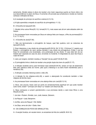 seriamente, Abraão estava à altura de receber uma maior segurança quanto ao futuro dele e de
sua descendência no plano de Deus. É somente a fé provada que amadurece e recebe as maiores
certezas e bênçãos de Deus.
b) A revelação do princípio do sacrifício vicário(v.8,13,14).
c) A lição aprendida a respeito do sacrifício do primogênito(v.11,12).
B - A Escolha de Isaque(24-26)
1. Abraão tinha outros filhos(25.1-2). Ismael(16.11), mais esses seis dá em sete alistados além de
Isaque.
2. As promessas foram renovadas por Deus em aliança feita com Isaque, o filho da promessa(26.2-
5; cf. 17.19,21).
C - A Escolha de Jacó(27-36).
1. Não era tecnicamente o primogênito de Isaque, qual fato quebrou com os costumes da
época(25.24,25).
2. Esaú desprezou o seu direito de primogenitura(25.29-34; Hb 12.16). I Crônicas 5.1 registra que
Rubem, o primogênito de Jacó, perdeu também o seu direito de primogenitura. Então, o ato de
Esaú foi considerado uma leviandade, uma profanação de seu direito. O caso dele tem de ser
tratado sem separado do caso de Jacó, envolvido no incidente. A indignidade de Jacó não limpa a
culpa de Esaú!
3. Jacó, por engano, também recebeu a "benção" de seu pai(27.35,36,27-29).
a. O primogênito tinha o direito de receber uma porção dupla dos bens do pai(Dt 21.17).
b. A bênção recebida serviu para formalizar esse direito(25.29-34), sendo um tipo de testamento
feito pelo patriarca antes de morrer, pelo qual a liderança e os bens foram transferidos para o
herdeiro(v.28).
c. A bênção concedeu liderança sobre o clã(v.29).
d. A bênção foi rito religioso-civil(v.28), e assim o abençoado foi constituído também o líder
religioso da família maior.
4. As promessas foram renovadas em uma aliança feita com Jacó(28.13,14).
a. Deus, aos poucos, trazia Jacó ao ponto do amadurecimento espiritual em que pode receber
outro nome, Israel = "príncipe com Deus" ou "lutador com Deus"(32.28).
b. Deus começava a cumprir grandemente a sua promessa dando a Jacó doze filhos e uma
filha(35.23-26).
1. de Léia = Rubem, Simeão, Levi, Judá, Issacar, Zebulom.
2. de Raquel = José, Benjamim.
3. de Bila, serva de Raquel = Dã, Naftali.
4. de Zilpa, serva de Léia = Gade, Aser.
III - OS COMEÇOS DO POVO DE ISRAEL(37-50).
A - A secção focaliza, em escala menor, os ancestrais da tribo de Judá(38; 49.8-12).
 