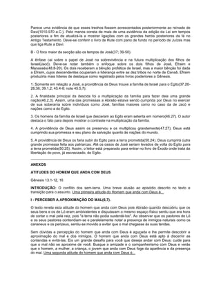 Parece uma evidência de que esses trechos fossem acrescentados posteriormente ao reinado de
Davi(1010-970 a.C.). Pelo menos consta de mais de uma evidência da edição da Lei em tempos
posteriores a fim de atualizá-la e mostrar ligações com os grandes heróis posteriores da fé no
Antigo Testamento. Deve-se conferir o livro de Rute com pano de fundo no período de Juízes mas
que liga Rute a Davi.
B - O foco maior da secção são os tempos de José(37; 39-50).
A ênfase cai sobre o papel de José na sobrevivência e na futura multiplicação dos filhos de
Israel(Jacó). Deve-se notar também o enfoque sobre os dois filhos de José, Efraim e
Manassés(48.8-20). Os dois receberam a bênção profética de Israel, mas a maior bênção foi dada
a Efraim, cujos descendentes ocupariam a liderança entre as dez tribos no norte de Canaã. Efraim
produziria mais líderes de destaque como registrado pelos livros posteriores a Gênesis.
1. Somente em relação a José, a providência de Deus trouxe a família de Israel para o Egito(37.26-
28,36; 39.1,2; 45.4-8; note 45.5,7).
2. A finalidade principal da descida foi a multiplicação da família para fazer dela uma grande
nação(46.2,3). Assim, uma das promessas a Abraão estava sendo cumprida por Deus no exercer
de sua soberania sobre indivíduos como José, famílias maiores como no caso da de Jacó e
nações como a do Egito.
3. Os homens da família de Israel que desceram ao Egito eram setenta em número(46.27). O autor
destaca o fato para depois mostrar o contraste na multiplicação da família.
4. A providência de Deus assim os preservou e os multiplicou grandemente(47.27). Deus está
cumprindo sua promessa e seu plano de salvação quanto às nações do mundo.
5. A providência de Deus os faria subir do Egito para a terra prometida(50.24). Deus cumprirá outra
grande promessa feita aos patriarcas. Até os ossos de José seriam levados de volta do Egito para
a terra prometida(50.25). Assim, o leitor está preparado para entrar no livro de Êxodo onde trata da
libertação do povo, já escravizado, do Egito.
ANEXOS
ATITUDES DO HOMEM QUE ANDA COM DEUS
Gênesis 13.1-12, 16
INTRODUÇÃO: O conflito dos sem-terra. Uma breve alusão ao episódio descrito no texto e
transição para o assunto. Uma primeira atitude do Homem que anda com Deus é...
I - PERCEBER A APROXIMAÇÃO DO MAL(6,7).
O texto revela esta atitude do homem que anda com Deus pois Abraão quando descobriu que os
seus bens e os de Ló eram ambivalentes e disputavam o mesmo espaço físico sentiu que era hora
de cortar o mal pela raiz, pois "a terra não podia sustentá-los". Ao observar que os pastores de Ló
e os seus pastores contendiam-se e paralelamente notar a presença de inimigos naturais como os
cananeus e os perizeus, sentiu-se movido a evitar que o mal chegasse às suas tendas.
Sem dúvidas a percepção do homem que anda com Deus é aguçada e lhe permite descobrir a
aproximação do mal e dos inimigos. O homem que anda com Deus está apto à discernir as
contendas e evitá-las. Eis um grande desafio para você que deseja andar com Deus: cuide para
que o mal não se aproxime de você. Busque a amizade e o companheirismo com Deus e verás
que o homem, a mulher, a criança, o jovem que anda com Deus foge da aparência e da presença
do mal. Uma segunda atitude do homem que anda com Deus é...
 