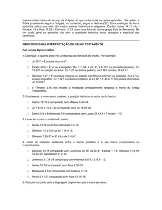 mesma ordem tópica do arranjo da Vulgata, só que omite todas as partes apócrifas... Na ordem, a
Bíblia protestante segue a Vulgata, no conteúdo, segue a Hebraica"(2). Uma avaliação do livros
apócrifos indica que eles têm certos valores históricos e religiosos. Confira Judas 14,15 cita I
Enoque 1.9 e Atos 17.28; I Coríntios 15.33 citam uma linha do drama grego Taís de Alexandre. De
um modo geral os apócrifos não têm: a qualidade histórica, ética, teológica e espiritual dos
canônicos.
PRINCÍPIOS PARA INTERPRETAÇÃO DO VELHO TESTAMENTO
Por Lonnie Byron Harbin
1. Distinguir, o quanto possível, a natureza da literatura do trecho. Por exemplo:
1. Jó 38.7 = É poesia ou prosa?
2. Êxodo 20.8 = É lei ou evangelho; Mc. 1.1; Mt. 4.23; Ef. 2.8-10? ou provérbio(axioma), Pv.
13.20? ou canção de amor, Ct. 1.2? ou drama poético, Jó 2.16? ou hino, Sl.42.1?
3. Gênesis 1.27 = É narrativa religiosa ou tratado científico moderno? ou predição, Is.2.2? ou
ensaio biográfico, Ec.1.12? ou cântico profético, Is.45.12, 18; 43.6-7? Ou poesia dramática,
Jó 10.8-9?
4. II Timóteo 3.16 nos mostra a finalidade principalmente religiosa e moral do Antigo
Testamento.
2. Estabelecer, o mais exato possível, a posição histórica do autor ou do trecho.
1. Salmo 137.8-9 comparado com Mateus 5.43-48.
2. Jó 7.9-10 e 10.21-22 comparado com Jó 19.25-26.
3. Salmo 6.5 e Eclesiastes 9.5 comparados com Lucas 23.43 e II Timóteo 1.10.
3. Levar em conta o contexto do trecho.
1. Isaías 14.12 à luz dos versículos 4 e 16.
2. Gênesis 1.3 e 5 à luz de 1.14 e 19.
3. Gênesis 1.26-27 e 31 à luz de 2.4b-7.
4. Notar as relações existentes entre o trecho profético e o seu futuro cumprimento ou
cumprimentos.
1. Gênesis 13.15 comparado com Jeremias 29.10; 32.36-41; Esdras 1.1-5; Hebreus 11.8-10;
12.22-24; Apocalipse 21.2,10.
2. Jeremias 31.31-34 comparado com Hebreus 8.6-7,13; 9.11-15.
3. Isaías 53.7-8 comparado com Atos 8.32-33.
4. Malaquias 4.5-6 comparado com Mateus 11.14.
5. Amós 9.11-21 comparado com Atos 15.16-18.
5. Procurar luz junto com a linguagem original em que o autor escreveu.
 