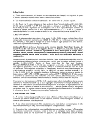 2. Seu Caráter
A - Êxodo continua a história do Gênesis, isto sendo evidente pela presença da conjunção "E" junto
à primeira palavra do original, unindo assim, o segundo ao primeiro.
B - É o elo entre a história contida em Gênesis e a dos outros livros da Lei que o seguem.
C - Em Êxodo 1 a 19 o povo é trazido do Egito ao Monte Sinai, "o monte de Deus"(3.1; 4.27; 19.3;
24.13), e preparado(19.9-11,15-17; 20.1) para receber a aliança de Iavé(19.5). Em 20 a 31 Deus
faz a aliança e cede a legislação que a acompanha. Em 32 a 34 o povo transgride a aliança na
questão do bezerro de ouro. Em 35 a 40 o povo finalmente(25.1,8; 32.1; 35.4,5,10,11) edifica o
tabernáculo(39.42,43), o qual, uma vez acabado(40.33), foi enchido da glória de Iavé(40.34,35).
3. Seu Tema e Cerne
A idéia da aliança predomina em todo o livro, sendo 19.3-6 e 24.3-8 os seus trechos chaves. Uma
comparação desses com os trechos de 2.24,25; 3.1,7-10; 6.6,7 e 15.13 deve esclarecer nossa
tese. Portanto, a instituição da aliança com o Israel remido do Egito parece ser o tema do livro.
Traduzimos o primeiro trecho da seguinte maneira:
Então subiu Moisés a Deus, e do monte Iavé o chamou, dizendo: Assim falará à casa... de
Israel: Vocês têm visto o que fiz aos egípcios. Como... eu lhes trouxe para mim. Agora, pois,
se atentamente ouvirem a minha voz e guardarem a minha aliança(berit = aliança, pacto,
concerto, tratado, contrato ou compromisso, dependendo do contexto), então serão a minha
possessão peculiar dentre todos os povos...; assim vocês me serão reino sacerdotal e
nação santa...
Um estudo maior do enredo do livro serve para confirmar a tese. Moisés é preparado para anunciar
aos israelitas sofredores que Deus está pronto para cumprir suas promessas a Abraão, Isaque e
Jacó(Ex. 3.4,6-8,10,16,17). Depois de Deus redimir-lhes do Egito pelo libertador
Moisés(14.13,14,21,26,27,30; 15.1-4,13), faz a aliança com os israelitas no Monte Sinai(19.1,3-6 [
note a palavra "pacto" no v.5 e que, no contexto, refere-se ao pacto anunciado por Deus. No papel
do grande rei, como registrado no capítulo 20 e seguintes]). As leis da aliança são entregues ao
povo através de Moisés(20.22-23.20; 24.3,4,7 e 34.27,28), que assim torna-se profeta(4.15,16;
7.1,2 e Dt 18.15; 34.10) das obrigações da aliança de Deus com o povo. Ao pecar na questão do
bezerro de ouro(32.1-5,7,8-10,30-35) o povo viola a aliança(32.7-11; 34.10,27,28). O Tabernáculo,
o sacerdócio e o sistema de culto, instituídos junto com a aliança, são símbolos dela, uma vez
entendida como essencialmente o estabelecimento de uma nova relação entre Iavé e o povo.
O cerne do livro é encontrado em 19.16 a 24.8, o qual retrata a própria instituição da aliança e suas
estipulações fundamentais(20.1-17), a sua legislação complementar básica(20.22-23.33), e a
cerimônia de ratificação na qual Moisés escreveu as palavras da aliança e da legislação no livro da
aliança e selou a aliança no sangue de animais(24.3-8). O restante de todo o Antigo Testamento
parte desta base. Por registrar o evento central ao restante do Antigo Testamento, o livro de Êxodo
é o livro cerne tanto do Pentateuco como do Antigo Testamento.
4. Sua Autoria e Suas Fontes
A - A posição tradicional popular atribui o livro todo a Moisés, embora haja tradicionalistas que a
qualificam por afirmar Moisés como o autor essencial, inclusive como empregando escribas, ao
invés de quem escreveu todas as palavras.
B - A alta crítica racionalista(século XIX) providenciou uma visão do livro como composto de três
documentos literários(J, E e P), provenientes de épocas bem posteriores a Moisés.
C - A recente crítica moderada ainda encontra três(alguns preferem falar em duas, J e P) camadas
de materiais basicamente mosaicas, sendo o livro em si composto numa época posterior
desconhecida como tal. Há atualmente três posturas. Os mais tradicionais postulam fontes
 