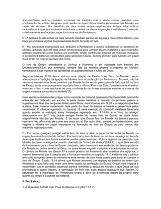documentárias, outros postulam correntes de tradição oral e ainda outros postulam uma
combinação de ambas. Ninguém mais senão os hipercríticos duvida seriamente que Moisés era
capaz de escrever. Um benefício da obra muitas vezes negativa dos antigos altos críticos
racionalistas é que tem motivado estudiosos crentes na divina inspiração a estudarem o assunto
criteriosamente em face dos aspectos humanos do Pentateuco.
D - A postura da alta crítica de mais proveito imediato parece ser aquela(a nova crítica literária) que
traça as unidades lógicas de pensamento dentro do texto do livro.
E - Há estudiosos evangélicos que atribuem o Pentateuco à autoria substancial ou essencial de
Moisés, achando que ele teria usado amanuenses para compor alguns materiais e que inspirados
editores posteriores como Esdras, por exemplo, teriam contribuído arranjos de materiais mosaicos
e acréscimos editoriais necessários para gerações futuras. Outros afirmam para Moisés um papel
mais direto no próprio escrever dos livros.
O livro de Êxodo, semelhante a Levítico e Números e em contraste com trechos em
Deuteronômio(1.5,6, por exemplo), sempre fala na terceira pessoa a respeito de Moisés,
semelhante à sua maneira de apresentar os acontecimentos e a fala de Deus.
Segundo Marcos 12.26 Jesus atribuiu uma citação de Êxodo 3 ao "livro de Moisés", assim
abençoando a tradição da ligação de Moisés com a confecção do Pentateuco. Todavia, não há
nenhuma necessidade de se presumir que Moisés tenha escrito pessoalmente tudo que há no livro
de Êxodo, ainda mais porque nem o próprio livro o afirma. Para citar Cole, "possivelmente é melhor
entender o livro como resultado de uma combinação de fontes mosaicas escritas e material de
origem mosaica transmitido oralmente"(7).
Cole aponta a narrativa das pragas como exemplo de material possivelmente transmitido oralmente
antes de ser colocado em escrito. A parte dessa narrativa a respeito da primeira páscoa é
sugestiva em face das perguntas feitas pelos filhos, mencionadas em 12.26 e a resposta que lhes
é dada. Esse material certamente fazia parte do ritual da páscoa ensinada e preservada pelos
sacerdotes. O cântico registrado no capítulo 15 seria exemplo do conteúdo existente tanto oral
quanto escrito. A maldição sobre Amaleque registrada em 17.14-16, e o "livro da aliança"
mencionado em 24.7, são outras antigas fontes do nosso livro de Êxodo, as quais foram
originalmente escritas por Moisés. É de notar que Êxodo fala de Moisés na terceira pessoa,
nenhuma vez afirmando ele como seu autor em si. Por outro lado, parece um hipercriticismo que
negaria a Moisés um papel importante na formação do livro de Êxodo, ou pelo menos dos
materiais registrados nele.
F - Em suma, qualquer posição válida tem de levar a sério o papel fundamental de Moisés na
origem humana do conteúdo do livro. Por outro lado, tem de levar em conta a presença no livro de
dicas que implicam em fontes variadas usadas pelos autor(es). O livro registra por exemplo, que
Moisés escreveu o antigo documento chamado de "o livro da aliança"(24.4,7), o qual teria servido
de fundamento para o livro de Êxodo composto, pelo menos em sua essência, em tempo posterior
por Moisés ou outros servos de Deus, os quais teriam seguido o espírito e a autoridade mosaicas.
O cântico de Moisés em Êxodo 15 é relato poético do livramento dos israelitas dos egípcios, o
mesmo livramento que é descrito sob a forma de narrativa no capítulo 14. É evidente que o cântico
teria sido composto antes da narrativa e teria servido de uma fonte usada pelo autor ao compor o
livro de Êxodo. Êxodo 17.14 afirma que Moisés escreveu um registro da batalha de Israel com
Amaleque o qual teria sido mais uma fonte usada na confecção do Êxodo. O que mais importa é
reconhecer que o conteúdo essencial parece remontar à época de Moisés e que Deus na sua
providência é quem inspirou a confecção do livro nas suas etapas quaisquer que fossem. O
estudioso fiel à inspiração do Pentateuco levará a sério as evidências dentro do próprio texto
quanto ao tempo e a autoria do material.
5. Seu Esboço
1. A Opressão Sofrida Pelo Povo da Aliança no Egito(1.1-7.7).
 