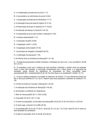 A - A multiplicação providencial do povo(1.1-7).
B - A escravidão e os sofrimentos do povo(1.8-22).
C - A preparação providencial do libertador(2.1-7.7).
2. A Libertação Divina de Israel do Egito(7.8-13.16).
3. A Preservação de Israel no Deserto(13.17-18-22).
4. A Instituição da Aliança no Sinai(19.1-24.18).
A - A preparação do povo para receber a aliança(19.1-25).
B - A aliança estipulada(20.1-17).
C - A adoração ritual(20.18-26).
D - A legislação civil(21.1-23.9).
E - A legislação cerimonial(23.10-19).
F - A promessa da chegada a Canaã(23.20-33).
G - A ratificação da aliança(24.1-18).
5. Os Planos Para os Símbolos da Aliança(25.1-31.18).
A - O tabernáculo(santuário portátil) simboliza a habitação de Iavé com o seu povo([25.8; 29.45]
25.1-27.21).
B - O sacerdócio, junto com o sistema de culto sacrificial, simboliza o sentido maior da expiação
como o cobrir dos pecados, a comunhão conseqüente com o Deus santo, e a segurança da
santidade obtida através da obediência às orientações de Deus concedidas pelos
sacerdotes(28.30) = mediadores(29.42-45; 30.10) entre Deus e os israelitas(25.1,8)(28.1-31.11).
C - O dia do sábado simboliza a emulação do descanso de Iavé(31.17) que relembrava Israel que
Ele é "Iavé que santifica"(31.13), isto é, "separa" para seus propósitos e padrões de caráter(31.12-
18).
6. A Falha de Israel em Guardar a Aliança(32.1-34.35).
7. A Instituição dos Símbolos da Aliança(35.1-40.30).
6. As Divisões e os Móveis do Tabernáculo:
1. Altar do holocausto(Êx 38.1-7; 40.6,10,29).
2. A bacia(Êx 30.18-21; 20.7,11,30).
3. A mesa da proposição, os dos pães da presença(Êx 25.23-30; 27.35; 40.4,22,23; Lv 24.5-9).
4. O santo lugar, incluindo 3,5 e 6(Êx 26.33).
5. O candelabro(Êx 25.31-40; 27.20,21; 40.24,25; Zc 4.2; Ap 1.12,13,20). Note Êx 25.37 sobre as
sete lâmpadas do candelabro.
6. O altar do incenso(Êx 30.6-10,34-38; 40.5,26,27).
 