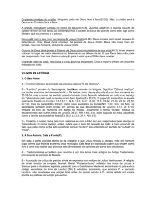 O grande privilégio do cristão. Ninguém pode ver Deus face a face(33.20). Mas, o cristão verá a
Deus e ao Cordeiro face a face.
A grande mensagem contida no nome de Deus(34.5-8). Quantos adjetivos e quanta riqueza do
caráter divino! Só nos resta, ao contemplarmos o caráter de Deus tão grande como este, agir como
Moisés: que se prostrou e o adorou.
Deus está com o seu povo na pessoa de Jesus Cristo(40.38). Deus moraria com Israel, através do
tabernáculo. Hoje, Deus mora conosco, na pessoa de Jesus Cristo. Deus não mora mais em
tendas, mas nos homens, através de Jesus Cristo.
O povo de Deus deve portar a Palavra de Deus como modeladora de sua vida(40.3). Israel deveria
colocar no lugar de maior relevância no tabernáculo as tábuas da lei. O que Deus falou não pode
ser desprezado. Isso nos chama a atenção para o valor que a Bíblia deve receber.
O grande valor do culto: nele Deus e o seu povo se encontram. Deus e o povo tinham um encontro
marcado no culto.
O LIVRO DE LEVÍTICO
1. O Seu Nome
A - O nome hebraico se compõe da primeira palavra "E ele chamou".
B - "Levítico" provém da Septuaginta, Leutikon, através da Vulgata. Significa "O(livro) Levítico",
por conter assuntos de interesse levítico. Os levitas como classe são referidos no livro somente em
25.32-34, mas o nome faz sentido quando tomado como fazendo referência ao culto e ao serviço
do Tabernáculo pelo qual os levitas eram bem ligados(Ex 38.21). O papel do sacerdócio é aquele
realmente frisado no livro(Lv 1.5,7,8,11; 12.6; 13.3; 14.2; 16.30; 17.5; 19.22; 21.10; 22.14; 23.10;
27.10), mas os sacerdotes tinham como seus auxiliares os levitas(Nm 1.50; 3.6). De fato, os
sacerdotes também eram levitas em termos de sua descendência de Levi(Ex 4.14; Dt 17.9),
embora do livro de Números em diante no Antigo Testamento o termo "levitas" indique os
descendentes dos outros filhos de Levi(Êx 38.21, Nm 1,50; 3.6), além daquela de Arão, escolhida
como a família sacerdotal de Israel(Êx 28.2; Lv 2.2; 21.1; Nm 3.6).
C - Portanto, o nosso nome pelo livro relaciona-se com a tribo de Levi, responsável pelo serviço no
Tabernáculo. O nome levítico, então, indica que o livro diz respeito ao culto; é bem possível, de
fato, que esse nome tenha sido escolhido porque "levítico" era entendido no sentido de "cultual" ou
"ritual".
2. A Sua Autoria, Data e Fonte(P).
Em toda a parte Levítico afirma-se de registrar o que Deus revelou a Moisés, mas em nenhum
lugar afirma que Moisés escreveu esta revelação. Esta falta de explicação sobre sua origem como
livro é uma das razões que provoca esta diversidade de opiniões por parte dos estudiosos.
A - Tradicionalistas acreditam que Levítico é um dos livros mais antigos do Antigo Testamento,
proveniente do período de Moisés.
B - A posição da crítica de padrão ainda se expressa nos moldes de Julius Wellhausen. A religião
de Israel evoluiu do simples, flexível, liberal "Protestantismo" refletido nos livros de Juízes e
Samuel para o ritualismo legalista, parecido com o Catolicismo Medieval, encontrado no pós-exílico
código sacerdotal do livro de Levítico.(10) É admitido, entretanto, que embora P, e portanto
Levítico, não recebesse sua edição final antes do quinto século a.C., ainda reflete em certos
pontos as práticas do templo pré-exílico.
 