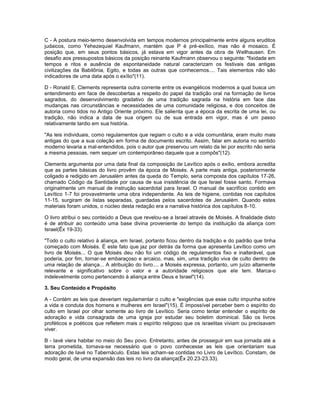 C - A postura meio-termo desenvolvida em tempos modernos principalmente entre alguns eruditos
judaicos, como Yehezequiel Kaufmann, mantém que P é pré-exílico, mas não é mosaico. É
posição que, em seus pontos básicos, já estava em vigor antes da obra de Wellhausen. Em
desafio aos pressupostos básicos da posição reinante Kaufmann observou o seguinte: "fixidade em
tempos e ritos e ausência de espontaneidade natural caracterizam os festivais das antigas
civilizações da Babilônia, Egito, e todas as outras que conhecemos.... Tais elementos não são
indicadores de uma data após o exílio"(11).
D - Ronald E. Clements representa outra corrente entre os evangélicos modernos a qual busca um
entendimento em face de descobertas a respeito do papel da tradição oral na formação de livros
sagrados, do desenvolvimento gradativo de uma tradição sagrada na história em face das
mudanças nas circunstâncias e necessidades de uma comunidade religiosa, e dos conceitos de
autoria como tidos no Antigo Oriente próximo. Ele salienta que a época da escrita de uma lei, ou
tradição, não indica a data de sua origem ou de sua entrada em vigor, mas é um passo
relativamente tardio em sua história.
"As leis individuais, como regulamentos que regiam o culto e a vida comunitária, eram muito mais
antigas do que a sua coleção em forma de documento escrito. Assim, falar em autoria no sentido
moderno levaria a mal-entendidos, pois o autor que preservou um relato da lei por escrito não seria
a mesma pessoas, nem sequer um contemporâneo daquele que a compôs"(12).
Clements argumenta por uma data final da composição de Levítico após o exílio, embora acredita
que as partes básicas do livro provêm da época de Moisés. A parte mais antiga, posteriormente
coligado e redigido em Jerusalém antes da queda do Templo, seria composta dos capítulos 17-26,
chamado Código da Santidade por causa de sua insistência de que Israel fosse santo. Formava
originalmente um manual de instrução sacerdotal para Israel. O manual de sacrifício contido em
Levítico 1-7 foi provavelmente uma obra independente. As leis de higiene, contidas nos capítulos
11-15, surgiram de listas separadas, guardadas pelos sacerdotes de Jerusalém. Quando estes
materiais foram unidos, o núcleo desta redação era a narrativa histórica dos capítulos 8-10.
O livro atribui o seu conteúdo a Deus que revelou-se a Israel através de Moisés. A finalidade disto
é de atribuir ao conteúdo uma base divina proveniente do tempo da instituição da aliança com
Israel(Êx 19-33).
"Todo o culto relativo à aliança, em Israel, portanto ficou dentro da tradição e do padrão que tinha
começado com Moisés. É este fato que jaz por detrás da forma que apresenta Levítico como um
livro de Moisés... O que Moisés deu não foi um código de regulamentos fixo e inalterável, que
poderia, por fim, tornar-se embaraçoso e arcaico, mas, sim, uma tradição viva de culto dentro de
uma relação de aliança... A atribuição do livro.... a Moisés expressa, portanto, um juízo altamente
relevante e significativo sobre o valor e a autoridade religiosos que ele tem. Marca-o
indelevelmente como pertencendo à aliança entre Deus e Israel"(14).
3. Seu Conteúdo e Propósito
A - Contém as leis que deveriam regulamentar o culto e "exigências que esse culto impunha sobre
a vida e conduta dos homens e mulheres em Israel"(15). É impossível perceber bem o espírito do
culto em Israel por olhar somente ao livro de Levítico. Seria como tentar entender o espírito de
adoração e vida consagrada de uma igreja por estudar seu boletim dominical. São os livros
proféticos e poéticos que refletem mais o espírito religioso que os israelitas viviam ou precisavam
viver.
B - Iavé viera habitar no meio do Seu povo. Entretanto, antes de prosseguir em sua jornada até a
terra prometida, tornava-se necessário que o povo conhecesse as leis que orientariam sua
adoração de Iavé no Tabernáculo. Estas leis acham-se contidas no Livro de Levítico. Constam, de
modo geral, de uma expansão das leis no livro da aliança(Êx 20.23-23.33).
 