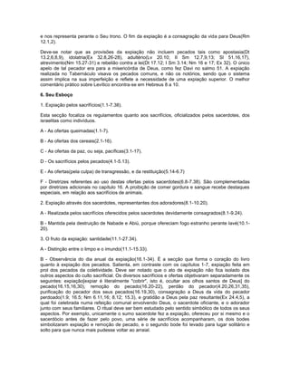 e nos representa perante o Seu trono. O fim da expiação é a consagração da vida para Deus(Rm
12.1,2).
Deve-se notar que as provisões da expiação não incluem pecados tais como apostasia(Dt
13.2,6,8,9), idolatria(Ex 32.8,26-28), adultério(Lv 20.10; II Sm 12.7,9,13; Sl 51.16,17),
atrevimento(Nm 15.27-31) e rebelião contra a lei(Dt 17.12; I Sm 3.14; Nm 16 e 17; Ex 32). O único
apelo de tal pecador era para a misericórdia de Deus, como fez Davi no salmo 51. A expiação
realizada no Tabernáculo visava os pecados comuns, e não os notórios, sendo que o sistema
assim implica na sua imperfeição e reflete a necessidade de uma expiação superior. O melhor
comentário prático sobre Levítico encontra-se em Hebreus 8 a 10.
6. Seu Esboço
1. Expiação pelos sacrifícios(1.1-7.38).
Esta secção focaliza os regulamentos quanto aos sacrifícios, oficializados pelos sacerdotes, dos
israelitas como indivíduos.
A - As ofertas queimadas(1.1-7).
B - As ofertas dos cereais(2.1-16).
C - As ofertas da paz, ou seja, pacíficas(3.1-17).
D - Os sacrifícios pelos pecados(4.1-5.13).
E - As ofertas(pela culpa) de transgressão, e da restituição(5.14-6.7)
F - Diretrizes referentes ao uso destas ofertas pelos sacerdotes(6.8-7.38). São complementadas
por diretrizes adicionais no capítulo 16. A proibição de comer gordura e sangue recebe destaques
especiais, em relação aos sacrifícios de animais.
2. Expiação através dos sacerdotes, representantes dos adoradores(8.1-10.20).
A - Realizada pelos sacrifícios oferecidos pelos sacerdotes devidamente consagrados(8.1-9.24).
B - Mantida pela destruição de Nabade e Abiú, porque ofereciam fogo estranho perante Iavé(10.1-
20).
3. O fruto da expiação: santidade(11.1-27.34).
A - Distinção entre o limpo e o imundo(11.1-15.33).
B - Observância do dia anual da expiação(16.1-34). É a secção que forma o coração do livro
quanto à expiação dos pecados. Salienta, em contraste com os capítulos 1-7, expiação feita em
prol dos pecados da coletividade. Deve ser notado que o ato de expiação não fica isolado dos
outros aspectos do culto sacrificial. Os diversos sacrifícios e ofertas objetivaram separadamente os
seguintes: expiação[expiar é literalmente "cobrir", isto é, ocultar aos olhos santos de Deus] do
pecado(16.15,16,30), remoção do pecado(16.20-22), perdão do pecador(4.20,26,31,35),
purificação do pecador dos seus pecados(16.19,30), consagração a Deus da vida do pecador
perdoado(1.9; 16.5; Nm 6.11,16; 8.12; 15.3), e gratidão a Deus pela paz resultante(Ex 24.4,5), a
qual foi celebrada numa refeição comunal envolvendo Deus, o sacerdote oficiante, e o adorador
junto com seus familiares. O ritual deve ser bem estudado pelo sentido simbólico de todos os seus
aspectos. Por exemplo, unicamente o sumo sacerdote fez a expiação, ofereceu por si mesmo e o
sacerdócio antes de fazer pelo povo, uma série de sacrifícios acompanharam, os dois bodes
simbolizaram expiação e remoção de pecado, e o segundo bode foi levado para lugar solitário e
solto para que nunca mais pudesse voltar ao arraial.
 