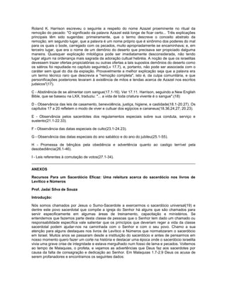 Roland K. Harrison escreveu o seguinte a respeito do nome Azazel proeminente no ritual da
remoção do pecado: "O significado da palavra Azazel está longe de ficar certo... Três explicações
principais têm sido sugeridas: primeiramente, que o termo descreve o conceito abstrato da
remoção; em segundo lugar, que a palavra é um nome próprio que é sinônimo dos poderes do mal
para os quais o bode, carregado com os pecados, muito apropriadamente se encaminhava; e, em
terceiro lugar, que era o nome de um demônio do deserto que precisava ser propiciado dalguma
maneira. Quaisquer explicação mitológica pode ser imediatamente desconsiderada, não tendo
lugar algum na ordenança mais sagrada da adoração cultual hebréia. A noção de que os israelitas
devessem trazer ofertas propiciatórias ou outras ofertas a tais supostos demônios do deserto como
os sátiros foi repudiada no capítulo seguinte(Lv 17.7), e, portanto, não pode ser associada com o
caráter sem igual do dia da expiação. Provavelmente a melhor explicação seja que a palavra era
um termo técnico raro que descrevia a "remoção completa", isto é, da culpa comunitária, e que
personificações posteriores levaram à existência de mitos e lendas acerca de Azazel nos escritos
judaicos"(17).
C - Abstinência de se alimentar com sangue(17.1-16). Ver 17.11. Harrison, seguindo a New English
Bible, que se baseou na LXX, traduziu: "... a vida de toda criatura vivente é o sangue".(18)
D - Observância das leis de casamento, benevolência, justiça, higiene, e castidade(18.1-20.27). Os
capítulos 17 a 20 refletem o modo de viver e cultuar dos egípcios e cananeus(18.36,24,27; 20.23).
E - Observância pelos sacerdotes dos regulamentos especiais sobre sua conduta, serviço e
sustento(21.1-22.33).
F - Observância das datas especiais de culto(23.1-24.23).
G - Observância das datas especiais do ano sabático e do ano do jubileu(25.1-55).
H - Promessa de bênçãos pela obediência e advertência quanto ao castigo terrível pela
desobediência(26.1-46).
I - Leis referentes à comutação de votos(27.1-34).
ANEXOS
Recursos Para um Sacerdócio Eficaz: Uma releitura acerca do sacerdócio nos livros de
Levítico e Números
Prof. Jadai Silva de Souza
Introdução:
Nós somos chamados por Jesus o Sumo-Sacerdote a exercermos o sacerdócio universal(19) e
dentre este povo sacerdotal que compõe a igreja do Senhor há alguns que são chamados para
servir especificamente em algumas áreas de treinamento, capacitação e ministérios. Se
entendemos que fazemos parte desta classe de pessoas que o Senhor tem dado um chamado ou
responsabilidade específica vale salientar que os princípios que deveriam reger a vida da classe
sacerdotal podem ajudar-nos na caminhada com o Senhor e com o seu povo. Chamo a sua
atenção para alguns destaques nos livros de Levítico e Números que normatizaram o sacerdócio
em Israel. Muitos anos se passaram desde a instituição do sacerdócio e antes de pensarmos em
nosso momento quero fazer um corte na história e destacar uma época onde o sacerdócio israelita
vivia uma grave crise de integridade e estava mergulhado num fosso de lama e pecados. Voltemos
ao tempo de Malaquias, o profeta, e vejamos as advertências que Deus faz aos sacerdotes por
causa da falta de consagração e dedicação ao Senhor. Em Malaquias 1.7-2.9 Deus os acusa de
serem profanadores e encontramos os seguintes dados:
 