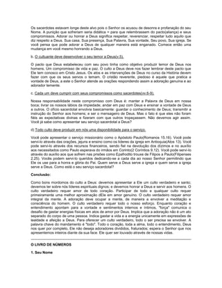 Os sacerdotes estavam longe deste alvo pois o Senhor os acusou de desonra e profanação do seu
Nome. A punição que sofreriam seria didática = para que relembrassem do pacto(aliança) e seus
compromissos. Adorar ou honrar a Deus significa respeitar, reverenciar, respeitar tudo aquilo que
diz respeito a Deus. Sua casa, Sua presença, Sua Palavra, Sua vontade, Seu povo, Sua igreja. Se
você pensa que pode adorar a Deus de qualquer maneira está enganado. Comece então uma
mudança em você mesmo honrando a Deus.
b. O cultuante deve desenvolver o seu temor a Deus(v.5).
O pacto que Deus estabeleceu com seu povo tinha como objetivo produzir temor de Deus nos
homens. Um compromisso de vida e paz. O culto a Deus deve nos fazer lembrar deste pacto que
Ele tem conosco em Cristo Jesus. Os atos e as intervenções de Deus no curso da História devem
fazer com que os seus servos o temam. O cristão reverente, piedoso é aquele que pratica a
vontade de Deus, a este o Senhor atende as orações respondendo assim a adoração genuína e ao
adorador temente.
c. Cada um deve cumprir com seus compromissos como sacerdotes(vv.6-9).
Nossa responsabilidade neste compromisso com Deus é: manter a Palavra de Deus em nossa
boca; livrar os nossos lábios da impiedade; andar em paz com Deus e ensinar a vontade de Deus
a outros. O ofício sacerdotal envolvia basicamente: guardar o conhecimento de Deus; transmitir a
instrução do Senhor aos homens; e ser o mensageiro de Deus. Mas o fato é que eles não foram
fiéis as expectativas divinas e fizeram com que outros tropeçassem. Não devemos agir assim.
Você já sabe como apresentar seu serviço sacerdotal a Deus?
d) Todo culto deve produzir em nós uma disponibilidade para o serviço.
Você pode apresentar o serviço missionário como o Apóstolo Paulo(Romanos 15.16). Você pode
servi-lo através das orações, jejuns e ensino como os líderes da igreja em Antioquia(Atos 13). Você
pode servi-lo através dos recursos financeiros, sendo fiel na devolução dos dízimos e no auxílio
aos necessitados como Paulo esperava do irmãos em Corinto(2 Coríntios 9.12). Você pode servi-lo
através do auxílio aos que sofrem nas prisões como Epafrodito trouxe de Filipos a Paulo(Filipenses
2.25). Vocês podem servi-lo queridos dedicando-se a cada dia ao nosso Senhor permitindo que
Ele os use para a honra e glória do Pai. Quem serve a Deus serve a igreja e quem serve a igreja
serve a Deus. Como está o seu serviço sacerdotal?
Conclusão:
Como bons mordomos do culto a Deus: devemos apresentar a Ele um culto verdadeiro e santo;
devemos ter sobre nós líderes espirituais dignos; e devemos honrar a Deus e servir aos homens. O
culto verdadeiro requer amor de todo coração. Participar de todo e qualquer culto requer
primeiramente uma melhor aproximação dEle em amor genuíno. O culto verdadeiro requer amor
integral da mente. A adoração deve ocupar a mente, de maneira a envolver a meditação e
consciência do homem. O culto verdadeiro requer todo o nosso esforço. Enquanto coração e
entendimento apontam para a vontade e sentimentos internos e íntimos, "força" comunica o
desafio de gastar energias físicas em atos de amor por Deus. Implica que a adoração não é um ato
separado do corpo de uma pessoa. Indica gastar a vida e a energia unicamente em expressões de
lealdade e afeição a Deus. Para oferecer um culto verdadeiro, todo o ser precisa se envolver. A
palavra chave do mandamento é "todo". Todo o coração, toda a alma, todo o entendimento, Deus
nos quer por completo, Ele não deseja adoradores divididos, fraturados; espera o Senhor que nos
apresentemos inteiros diante da sua face. Ele quer ser louvado através de nossas vidas.
O LIVRO DE NÚMEROS
1. Seu Nome
 