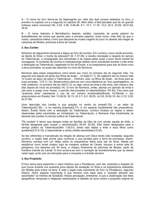 A - O nome do livro deriva-se da Septuaginta em vista dos dois censos relatados no livro, o
primeiro no capítulo um e o segundo no capítulo 26. Além disto, é fácil perceber que há um grande
enfoque sobre números(1.46; 2.32; 3.38; 4.46-48; 8.1; 10.1; 11.16; 13.2; 22.3; 23.29; 26.51,62;
35.6).
B - O nome hebraico é Bamidbar(no deserto, sertão), composto da quinta palavra do
texto(diferente da norma que aponta para a primeira palavra). Esse nome, mais feliz do que o
nosso, caracteriza melhor o livro que descreve as muitas viagens do povo no deserto até chegar às
campinas de Moabe, próximas à terra de Canaã.
2. Seu Caráter
Números da seguimento temporal e lógico ao livro de Levítico. Em Levítico o povo ainda encontra-
se diante do Sinai, o monte da aliança(27.34; 7.37,38), e recebe orientação a respeito do serviço
do Tabernáculo, a consagração dos sacerdotes e as regras pelas quais o povo devia manter-se
consagrado. O conteúdo de Levítico é implicitamente datado como acontecido durante o mês entre
a dedicação do Tabernáculo, registrada no fim de Êxodo, e os preparativos para sair do Sinai rumo
a terra prometida, os quais são descritos no início de Números.
Números data esses preparativos como tendo seu início no primeiro dia do segundo mês, "no
segundo ano depois da saída dos filhos de Israel.... do Egito"(1.1). No vigésimo dia do mesmo mês
"a nuvem se alçou de sobre o Tabernáculo.... Partiram, pois, os filhos de Israel... de Sinai para as
suas jornadas..."(10.11,12). Deuteronômio abre-se com uma referência ao "ano quadragésimo, no
mês undécimo, no primeiro dia do mês"(1.3), ou seja, cerca de trinta e oito anos, oito meses e dez
dias depois do início da jornada(2.14). O livro de Números, então, aborda um período de trinta e
oito anos e quase nove meses, o período das jornadas no deserto(Salmo 107.40). Fica claro que
"quarenta anos" representa o uso de um número arredondado(Êxodo 16.35[note o uso
anacronístico em Êxodo]; Nm 13.34,35; 32.13; Dt 2.7; 8.2; 29.25; Js 5.6; Sl 95.10; Am 2.10; 5.25;
At 27.36).
Uma descrição dos Levitas e sua posição no centro do arraial(1.53) – ao redor do
Tabernáculo(1.50) - e na marcha proposta(2.17), é um aspecto fundamental dos preparativos.
Assim, Êxodo fecha com a dedicação do Tabernáculo, Levítico focaliza as regras a serem
observadas pelos sacerdotes ao ministrarem no Tabernáculo, e Números frisa inicialmente os
deveres dos Levitas no serviço prático do Tabernáculo.
"Os Levitas" é termo que designa todas as famílias da tribo de Levi exceto aquela de Arão, a
família designada para ocupar o sacerdócio(Ex 29.44; 30.30). Eles foram designados para o
serviço prático do Tabernáculo(Nm 1.50,51), tendo sido dados a Arão e seus filhos como
auxiliares(3.9; 8.19), e respondendo a certos chefes sacerdotes(3.9,32).
As leis referentes à manutenção da relação de aliança com Deus tendo sido reveladas, segundo
Levítico, a nação está pronta para continuar a sua jornada para a terra da promessa. Assim,
Números começa com um relato sobre os preparativos feitos para sair do Sinai. Relata em
seqüência como Israel chegou logo às margens sulistas de Canaã, recusou a entrar pela fé,
peregrinou nos desertos por 40 anos, e chegou finalmente às planícies de Moabe, perto da
fronteira oriental de Canaã. O livro encerra-se com a narração de acontecimentos que se deram
neste lugar, junto com as instruções para a conquista e a divisão da terra.
3. Seu Propósito
O livro serve para preencher o vazio histórico que o Pentateuco, sem ele, mostraria a respeito do
que houve durante uns quarenta anos depois da revelação no Sinai e os preparativos realizados
em Moabe para entrar na terra. É este o papel mais importante do livro no Pentateuco, segundo
Owens. Outro aspecto importante é que fornece uma base para a "posição elevada dos
sacerdotes" na história de Israel(20). Nossa percepção, entretanto, é que a observação dos fatos
geográficos, temporais e religiosos relacionados à rebelião do povo contra o propósito original de
 