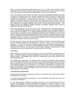 Deus em conduzi-lo logo para a terra(os capítulos 13 e 14; ver 13.26; 14.2-12; 33.48-53 e 36.13)
aponta que o motivo do livro é registrar como o plano de Iavé para dar a terra ao povo da aliança
foi frustrado, porém não derrotado, pela rebelião deles procedente de sua falta de fé.
O livro não objetiva o simples registro da história, mas trata da "significação teológica da jornada
de Israel em prosseguir para com a herança prometida de Canaã".(21) Israel é retratado como
caminhando, ou preparando-se para caminhar, através do livro todo. Entremeiam o movimento
acontecimentos apropriados e material legal que relacionam 1) o perigo da falha de Israel em
alcançar a prometida herança e assim perder seu papel como povo de Deus, ou 2) ao
desenvolvimento maior da sua preparação para alcançar a herança. O arranjo do livro foi feito para
servir esses alvos e propósitos. Segundo LaSor et alli, é "outro recital dos atos de Iavé...., uma
história complexa de infidelidade, rebelião, apostasia e frustração, retratada contra o fundo da
fidelidade e da paciência de Deus"(22).
O povo foi preparado para sair do Sinai rumo à terra. A jornada de Sinai a Cades-barneia(10.12;
12.16; 13.26; 32.8,36) pelo caminho do Golfo de Acaba, passando ao lado ocidental do Monte Seir,
levou somente onze dias(Dt 1.2). O caminho direto teria levado uns poucos dias a menos. O
terceiro caminho, passando por Edom e Moabe pela estrada real teria levado pouco mais de duas
semanas. Números afirma que a peregrinação por trinta e oito anos no deserto deu-se como um
juízo divino pela recusa de exercer fé, a fim de que aquela geração incrédula não entrasse na terra
prometida. Portanto, o livro tem um distinto motivo teológico, e faz um recital dos atos de Deus
nesta etapa da história salvífica do povo da aliança.
A história da posse da terra prometida por Israel não termina, contudo, no livro de Números, mas
tem seu desfecho imediato em Deuteronômio e último em Josué e Juízes. Como afirmou
Carpenter, "o conteúdo de Números é plenamente coerente e significativo somente quando é
reconhecido seu lugar no mais amplo contexto teológico, histórico e literário do Pentateuco(ou
Hexateuco)".(23) Números, em face desse contexto, explica teológica e historicamente a razão
porque Israel não entrou imediatamente na terra prometida ao sair do Egito.
4. Seu Tema
Alguns estudiosos, como Owens, têm concluído que "não se pode descrever o conteúdo sob um só
tema... É mais fácil traçar os meandros geográficos do que achar um enredo que permeie os
diversos eventos... A abordagem mais válida para o entendimento do livro seria através de uma
divisão geográfica".(24)
Os israelitas foram organizados em unidades militares, segundo as famílias e tribos, antes de
iniciar sua jornada do Sinai para a terra prometida. Um censo foi realizado para determinar quantos
foram os homens de vinte anos para cima com condições para "sair à guerra", sendo que esses
foram contados "segundo os seus exércitos"(1.3). Ao nosso ver, estes dados, em conjunto com o
que foi dito acima(item 2 último parágrafo) e o enfoque sobre como o povo ficou rodeando pelos
desertos quarenta anos, levam à percepção de que o tema do livro é a marcha demorada do povo
da aliança para a terra prometida.
5. Sua Estrutura e Suas Fontes
Achamos por bem focalizar em separado a estrutura e as fontes do livro, embora sejam tratadas
parcialmente em outros itens.
A - Existe a tese tradicional de que Moisés foi o autor substancial de Números tanto como dos
outros livros do Pentateuco.
B - John Joseph Owens apresenta uma análise das fontes, em torno dos estratos J, E, D e P,
segundo sua adaptação da teoria documentária do Pentateuco. Focaliza o estrato P como
predominante em Números. Esta tradição dá início a Gênesis(1.1-2.4 a) e se intercala com outras
tradições no restante do livro. A última parte de Êxodo(25-31 e 35-40) é da mesma tradição, a qual
 