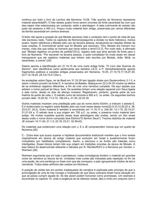 continua por todo o livro de Levítico até Números 10.28. Três quartos de Números representa
material sacerdotal(P). O fato destes quatro livros serem oriundos da fonte sacerdotal faz com que
eles sejam inter-relacionados em conteúdo, estilo e abordagem. A data culminante do estrato não
pode ser posterior a 450 a.C. Possui muito material bem antigo, preservado por ramos diferentes
da família sacerdotal em centros diversos.
O texto não apoia a posição de que Moisés escreveu todo o conteúdo nem o ponto de vista de que
não escreveu nada. Todos os capítulos de Números(segundo a divisão no texto hebraico), menos
quatro, fazem referência a Moisés pelo uso da terceira pessoa, excetuando-se citações diretas de
suas orações. É inconcebível achar que foi Moisés que escreveu: "Ora, Moisés era homem mui
manso, mais dos que todos os homens que havia sobre a terra"(12.3). Por outro lado, é afirmado
que "Moisés registrou os pontos de partida"(33.2), registro este que teria servido de fonte para o
livro de Números. "Por escrever na terceira pessoa, o autor-compilador foi muito exato em deixar
transparecer que ele registrou materiais que tinham sido escritos por Moisés, Arão, Miriã, os
sacerdotes, e outros".(25)
Owens aponta a identificação em 21.14,15 de uma outra antiga fonte, "O Livro das Guerras do
Senhor", sem identificá-la como pertencente aos estratos J,E,D, e P. Semelhantemente aponta
fragmentos poéticos e canções antigas preservados em Números; 10.35; 21.14,15,17,18,27-30;
23.7-10,18-24; 24.3-9.15-21,23e s.
As anotações sobre Ogue, rei de Basã em 31.33-35 tem ligação direta com Deuteronômio 3.1-3, e
assim o trecho provém da fonte D. A narrativa de Balaão- Balaque em 22.2-24.25 mostra os efeitos
de se entretecer registros diferentes, a fim de criar uma narrativa completa. Há aqui seções que
adotam o nome pactual de Deus, Iavé. Os israelitas tinham uma relação especial com Deus ligada
a este nome, desde os dias da aliança mosaica. Registravam, portanto, grande parte de sua
história do ponto de vista J. O estrato como tal remonta a 900 a.C. ou antes. Os seguintes trechos
provém dele: 10.29-32; 11.4-15, 18b-24 a, 31-35; 22.22-35.
Outros materiais mostram uma predileção pelo uso do nome divino Elohim, e indicam o estrato E.
E é evidenciado no registro sobre Balaão pelo uso nove vezes desse nome(22.9,10,12,20,22 a, 38;
23.4,27; 24.2). Outro material E também é encontrado em 11.16,17 a, 24b-30; 12.1-15; 20.14-21;
21.21-24 a. O estrato teve a sua origem em 750 a.C. ou antes, e preserva muito material bem
antigo. Há muitas ocasiões quando essas duas abordagens são unidas, sendo um dos sinais
dessa união o nome divino composto Iavé Elohim("O Senhor Deus"). Trechos distintos de material
JE incluem 14.11-24; 21.1-3; 22.18; 23.21; 32.39-42).
Os materiais que evidenciam uma relação com J, E e JE compreendem menos que um quarto de
Números.(26)
C - Outra tese que busca superar a hipótese documentária tradicional mantém que o livro existia
originalmente em blocos de antigo material que evoluíam em Israel e posteriormente foram
compilados por habilitados compiladores. Assim, a estrutura e as fontes são tratadas como
interligadas. Esses blocos teriam tido sua origem em tradições oriundas da época de Moisés. A
tese básica foi desenvolvida referente a Gênesis por R. Rendtorff(27) e a Números por Gordon J.
Wenham.(28)
Wenham argumenta que em todo o pentateuco, notas cronológicas dividem o material em grandes
ciclos de narrativa ou blocos de lei. Unidades mais curtas são indicadas pela repetição no fim de
uma seção, de uma sentença ou frase com que ela começara, e pelo agrupamento tríplice de leis e
narrativas. Todos estes artifícios são usados em Números.
A posição de certas leis em pontos inadequados de narrativa é explicada pelo princípio de que a
promulgação de uma lei traz consigo a implicação de que Deus colocaria Israel numa situação em
que se possa cumprir aquela lei. As leis assim podem funcionar como promessas. Um exemplo é
encontrado no capítulo 15, onde a exigência de se oferecer cereal, óleo e vinho em conjunto com o
 