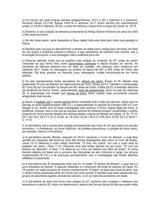 a) Foi escrito em duas línguas semitas antigas(Gênesis 10.21 e 26) o hebraico e o aramaico.
Somente Daniel 2.4-7.28, Esdras 4.8-6.18 e Jeremias 10.11 foram escritos em aramaico(sírio
antigo, cf. Dt.26.5; Gênesis. 25.20), o resto em hebraico, língua irmã, a língua de Canaã, Is. 19.18.
b) Portanto, é uma coleção de literatura proveniente do Antigo Oriente Próximo( de cerca de 1400
a 200 antes de Cristo).
c) Se não fosse assim, seria necessário a Deus repetir toda esta obra para cada nova geração e
língua.
d) Significa tudo isto que ao descobrirmos o sentido do relato para o antigo povo de Israel, em face
da sua língua e ambiente cultural e histórico, é que sentiremos de maneira mais tocante, sob a
iluminação do Espírito, a sua mensagem vital e autêntica para nós.
e) Deve-se salientar ainda que as porções mais antigas do conteúdo do AT, antes de serem
colocadas na sua forma final, eram transmitidas oralmente e depois fixadas em escrito. As
narrativas de Gênesis parecem-nos um caso em questão. Um exemplo claro implica-se em
Jeremias 36.2. Todas as mensagens do profeta da época de 627 a 605 antes de Cristo são
referidas. Ele teria gravado na memória suas mensagens, muitas encontrando-se em forma
poética.
f) Os dez mandamentos foram esculpidos em tábuas de pedra, Êxodo 31.18. Moisés teria
preservado "O Livro da Aliança" em alguma forma de "livro", Êxodo 24.4,7. Também a conservação
do "Livro da Lei" encontrado no templo em 621 antes de Cristo, II Reis 22-23, é exemplo adicional
da tendência de formar "livros", possivelmente rolos de pergaminhos como no caso de Jeremias
36. A arqueologia nos mostra que blocos de barro foram usados mais comumente naquela
antigüidade mais remota.
g) Assim a tradição oral e aquela escrita teriam coexistido lado a lado por séculos, sendo que no
período do exílio babilônico(após 586 a.C.), e especialmente no período de Esdras(c.458 a.C.) em
relação à Lei, teriam sido as duas empregadas para produzir a forma original final dos livros. A
evidência, contudo, leva a crer que as porções centrais do conteúdo fossem conservadas o quanto
possível em forma escrita através dos séculos desde a época de Moisés em diante, cf. Ex 17.14;
24.7; Nm 33.2; Dt 27.3; 31.9, 24-26; Js 1.8; 23.6; 24.26; I Rs 2.3; II Rs 22.8; 23.25; Ed 3.2; Ne 8.1-
3; 11.13.
5. A pré-história oral e escrita teria relação principalmente aos livros do AT que tratam do período
pré-exílico - o Pentateuco, os livros históricos, os profetas pré-exílicos, e porções de livros como,
por exemplo, Salmos e Provérbios.
a) A pré-história escrita. Moisés, segundo Ex 24.4,7, escreveu o "Livro da Aliança", o qual teria
existido em separado até tornar-se uma das formas empregadas pelo autor do Livro de Êxodo.
Josué 10.13 refere-se a outro antigo livro-fonte, "O livro dos justos", em que o autor teria se
baseado em parte. I Reis 11.41 menciona uma das fontes escritas do seu autor, "O Livro da
História de Salomão". II Reis 1.18 refere-se ao "Livro da História dos Reis de Israel". A crítica
literária referida em baixo era a primeira das disciplinas do alto criticismo a surgir nos tempos
modernos(séc.18 d.C.) e se preocupa principalmente com a investigação das fontes literárias
refletidas no atual texto.
b) A pré-história oral. É interessante notar que Ex 15 relata "O Cântico de Moisés", o qual ele e o
povo entoaram ao Senhor. O assunto celebrado é o livramento de Israel do exército de Faraó. Ex
14 contém um relato prosaico do mesmo acontecimento. É lógico, na base das dicas do texto, que
o cântico fosse preservado tanto em forma oral como escrita, e também que fosse preservado por
grupos de sacerdotes ligados, através dos séculos, a um ou mais dos santuários em Israel.
c) A pré-história do texto dos livros mais antigos do AT, portanto, tem ocupado o interesse dos
estudiosos no século 20. Assim se desenvolvia o estudo das formas típicas de fala que jazem atrás
 