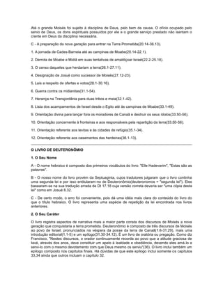 Até o grande Moisés foi sujeito à disciplina de Deus, pelo bem da causa. O ofício ocupado pelo
servo de Deus, os dons espirituais possuídos por ele e o grande serviço prestado não isentam o
crente em Deus da disciplina necessária.
C - A preparação da nova geração para entrar na Terra Prometida(20.14-36.13).
1. A jornada de Cades-Barneia até as campinas de Moabe(20.14-22.1).
2. Derrota de Moabe e Midiã em suas tentativas de amaldiçoar Israel(22.2-25.18).
3. O censo daqueles que herdariam a terra(26.1-27.11).
4. Designação de Josué como sucessor de Moisés(27.12-23).
5. Leis a respeito de ofertas e votos(28.1-30.16).
6. Guerra contra os midianitas(31.1-54).
7. Herança na Transjordânia para duas tribos e meia(32.1-42).
8. Lista dos acampamentos de Israel desde o Egito até às campinas de Moabe(33.1-49).
9. Orientação divina para lançar fora os moradores de Canaã e destruir os seus ídolos(33.50-56).
10. Orientação concernente à fronteiras e aos responsáveis pela repartição da terra(33.50-56).
11. Orientação referente aos levitas e às cidades de refúgio(35.1-34).
12. Orientação referente aos casamentos das herdeiras(36.1-13).
O LIVRO DE DEUTERONÔMIO
1. O Seu Nome
A - O nome hebraico é composto dos primeiros vocábulos do livro: "Elle Hadevarim", "Estas são as
palavras".
B - O nosso nome do livro provém da Septuaginta, cujos tradutores julgaram que o livro continha
uma segunda lei e por isso entitularam-no de Deuteronômio(deuteronomos = "segunda lei"). Eles
basearam-se na sua tradução errada de Dt 17.18 cuja versão correta deveria ser "uma cópia desta
lei" como em Josué 8.32.
C - De certo modo, o erro foi conveniente, pois dá uma idéia mais clara do conteúdo do livro do
que o título hebraico. O livro representa uma espécie de repetição da lei encontrada nos livros
anteriores.
2. O Seu Caráter
O livro registra aspectos de narrativa mais a maior parte consta dos discursos de Moisés a nova
geração que conquistaria a terra prometida. Deuteronômio é composto de três discursos de Moisés
ao povo de Israel, pronunciados na véspera da posse da terra de Canaã(1.6-31.29), mais uma
introdução editorial(1.1-5) e um epílogo(31.30-34.12). É um livro de oratória ou pregação. Como diz
Francisco, "Nestes discursos, o orador continuamente recorda ao povo que a atitude graciosa de
Iavé, através dos anos, deve constituir um apelo à lealdade e obediência, devendo eles amá-lo e
servi-lo com o mesmo devotamento com que Deus mesmo os serviu"(36). O livro inclui também um
epílogo composto nos capítulos finais. Há dúvidas de que este epílogo inclui somente os capítulos
33,34 ainda que outros incluam o capítulo 32.
 