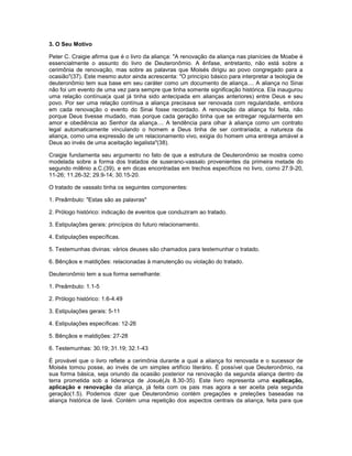 3. O Seu Motivo
Peter C. Craigie afirma que é o livro da aliança: "A renovação da aliança nas planícies de Moabe é
essencialmente o assunto do livro de Deuteronômio. A ênfase, entretanto, não está sobre a
cerimônia de renovação, mas sobre as palavras que Moisés dirigiu ao povo congregado para a
ocasião"(37). Este mesmo autor ainda acrescenta: "O princípio básico para interpretar a teologia de
deuteronômio tem sua base em seu caráter como um documento de aliança.... A aliança no Sinai
não foi um evento de uma vez para sempre que tinha somente significação histórica. Ela inaugurou
uma relação contínua(a qual já tinha sido antecipada em alianças anteriores) entre Deus e seu
povo. Por ser uma relação contínua a aliança precisava ser renovada com regularidade, embora
em cada renovação o evento do Sinai fosse recordado. A renovação da aliança foi feita, não
porque Deus tivesse mudado, mas porque cada geração tinha que se entregar regularmente em
amor e obediência ao Senhor da aliança.... A tendência para olhar à aliança como um contrato
legal automaticamente vinculando o homem a Deus tinha de ser contrariada; a natureza da
aliança, como uma expressão de um relacionamento vivo, exigia do homem uma entrega amável a
Deus ao invés de uma aceitação legalista"(38).
Craigie fundamenta seu argumento no fato de que a estrutura de Deuteronômio se mostra como
modelada sobre a forma dos tratados de suserano-vassalo provenientes da primeira metade do
segundo milênio a.C.(39), e em dicas encontradas em trechos específicos no livro, como 27.9-20,
11-26; 11.26-32; 29.9-14; 30.15-20.
O tratado de vassalo tinha os seguintes componentes:
1. Preâmbulo: "Estas são as palavras"
2. Prólogo histórico: indicação de eventos que conduziram ao tratado.
3. Estipulações gerais: princípios do futuro relacionamento.
4. Estipulações específicas.
5. Testemunhas divinas: vários deuses são chamados para testemunhar o tratado.
6. Bênçãos e maldições: relacionadas à manutenção ou violação do tratado.
Deuteronômio tem a sua forma semelhante:
1. Preâmbulo: 1.1-5
2. Prólogo histórico: 1.6-4.49
3. Estipulações gerais: 5-11
4. Estipulações específicas: 12-26
5. Bênçãos e maldições: 27-28
6. Testemunhas: 30.19; 31.19; 32.1-43
É provável que o livro reflete a cerimônia durante a qual a aliança foi renovada e o sucessor de
Moisés tomou posse, ao invés de um simples artifício literário. É possível que Deuteronômio, na
sua forma básica, seja oriundo da ocasião posterior na renovação da segunda aliança dentro da
terra prometida sob a liderança de Josué(Js 8.30-35). Este livro representa uma explicação,
aplicação e renovação da aliança, já feita com os pais mas agora a ser aceita pela segunda
geração(1.5). Podemos dizer que Deuteronômio contém pregações e preleções baseadas na
aliança histórica de Iavé. Contém uma repetição dos aspectos centrais da aliança, feita para que
 