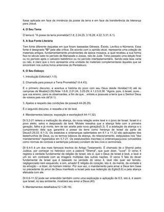 fosse aplicada em face da iminência da posse da terra e em face da transferência da liderança
para Josué.
4. O Seu Tema
O tema é: "A posse da terra prometida"(1.8; 2.24,25; 3.18,28; 4.22; 5.31; 6.1).
5. A Sua Fonte Literária
Tem fonte diferente daquelas em que foram baseadas Gênesis, Êxodo, Levítico e Números. Essa
fonte é designada "D" pela alta crítica. De acordo com a opinião atual, representa uma coleção de
materiais antigos, fundamentalmente provenientes da época mosaica, a qual recebeu a sua forma
fixa no século sete no período de Manassés e Josias, reis de Judá. Teria passado uma edição final
ou no período após o cativeiro babilônico ou no período intertestamentário. Sendo esta tese certa
ou não, é claro que o livro apresenta uma unidade de materiais complementares àqueles que se
encontram nos outros livros anteriores do Pentateuco.
6. O Seu Esboço
1. Introdução Editorial(1.1-5).
2. Chamada para possuir a Terra Prometida(1.6-4.43).
É o primeiro discurso, e acentua a história do povo com seu Deus desde Horebe(1.6) até às
campinas de Moabe(3.29).Note 1.6-8; 2.21,24; 3.25-29; 4.1,2,5,6,38. "Agora, pois, ó Israel, ouve...
que vos ensino, para os observardes, a fim de que... entreis e possuais a terra que o Senhor Deus
de vossos pais vos dá"(4.1).
3. Apelos a respeito das condições de posse(4.44-26.29).
É o segundo discurso, e ressalta a lei de Iavé.
4. Mandamentos básicos: exposição e exortação(4.44-11.32).
Dt 5.2-21 reitera a instituição da aliança, da nova relação entre Iavé e o povo de Israel. Israel é o
povo eleito, salvo e desposado de Iavé. Moisés ressalva que a aliança feita com a primeira
geração, falha e já morta, tem de ser aceita pela nova geração(5.3). É a aceitação da aliança e o
cumprimento dela que garantirá a posse da terra como herança de Israel da parte de
Deus(5.29,33; 6.1-3). Os estatutos e ordenanças salientados em 6.1 a 11.32 são aplicações dos
testemunhos de Deus, ou os termos básicos da aliança, do relacionamento, estipulados nos "dez
mandamentos" registrados em 5.7-21. Os estatutos(leis inscritas) e ordenanças(juízos concedidos
como normas de conduta e sentenças judiciais) constam de leis civis e cerimoniais.
Dt 6.4-5 é um dos mais famosos trechos do Antigo Testamento. É chamado de o Shemá pelos
Judeus, por começar no hebraico com a palavra "Shemá", que quer dizer, "ouve". O verso 4
registra a verdade fundamental da religião de Israel, isto é, que o Deus de Israel é Iavé, e Iavé é
um só, em contraste com as imagens múltiplas das outras nações. O veros 5 fala do dever
fundamental de Israel que é baseado na verdade do verso 4. Iavé não quer ser temido,
negligenciado nem esquecido, e sim, amado! É religião do coração, isto é, da mente, da vontade e
da emoção – a dizer, do homem interior. Por sua vez, o mandamento para amar a Deus tem base
no precedente do amor de Deus manifesto a Israel pela sua redenção do Egito(5.6) e pela aliança
efetuada com ele.
Dt 6.6-11.32 pode ser entendido também como uma explicação e aplicação de 6.5, isto é, é assim
que Israel, no seu ambiente, mostrará seu amor a Deus.(40)
5. Mandamentos detalhados(12.1-26.19).
 