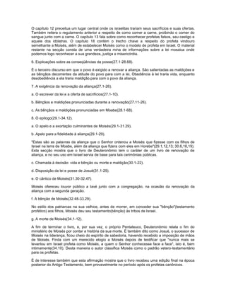 O capítulo 12 preceitua um lugar central onde os israelitas trariam seus sacrifícios e suas ofertas.
Também reitera o regulamento anterior a respeito de como comer a carne, proibindo o comer do
sangue junto com a carne. O capítulo 13 fala sobre como reconhecer profetas falsos, seu castigo e
aquele dos idólatras. O capítulo 18 contém o trecho chave a respeito do profeta vindouro
semelhante a Moisés, além de estabelecer Moisés como o modelo de profeta em Israel. O material
restante na secção consta de uma verdadeira mina de informações sobre a lei mosaica onde
podemos logo reconhecer a sua grandeza, justiça e misericórdia.
6. Explicações sobre as conseqüências da posse(27.1-28.68).
É o terceiro discurso em que o povo é exigido a renovar a aliança. São salientadas as maldições e
as bênçãos decorrentes da atitude do povo para com a lei. Obediência à lei traria vida, enquanto
desobediência a ela traria maldição para com o povo da aliança.
7. A exigência da renovação da aliança(27.1-26).
a. O escrever da lei e a oferta de sacrifícios(27.1-10).
b. Bênçãos e maldições pronunciadas durante a renovação(27.11-26).
c. As bênçãos e maldições pronunciadas em Moabe(28.1-68).
8. O epílogo(29.1-34.12).
a. O apelo e a exortação culminantes de Moisés(29.1-31.29).
b. Apelo para a fidelidade à aliança(29.1-29).
"Estas são as palavras da aliança que o Senhor ordenou a Moisés que fizesse com os filhos de
Israel na terra de Moabe, além da aliança que fizera com eles em Horebe"(29.1,12,13; 30.6,16,19).
Esta secção mostra que o livro de Deuteronômio tem o caráter de um livro de renovação de
aliança, e no seu uso em Israel servia de base para tais cerimônias públicas.
c. Chamada à decisão: vida e bênção ou morte e maldição(30.1-22).
d. Disposição da lei e posse de Josué(31.1-29).
e. O cântico de Moisés(31.30-32.47).
Moisés ofereceu louvor público a Iavé junto com a congregação, na ocasião da renovação da
aliança com a segunda geração.
f. A bênção de Moisés(32.48-33.29).
No estilo dos patriarcas na sua velhice, antes de morrer, em conceder sua "bênção"(testamento
profético) aos filhos, Moisés deu seu testamento(bênção) às tribos de Israel.
g. A morte de Moisés(34.1-12).
A fim de terminar o livro, e, por sua vez, o próprio Pentateuco, Deuteronômio relata o fim do
ministério de Moisés por contar a história da sua morte. É também dito como Josué, o sucessor de
Moisés na liderança, ficou cheio do espírito de sabedoria, havendo recebido a imposição de mãos
de Moisés. Finda com um merecido elogio a Moisés depois de testificar que "nunca mais se
levantou em Israel profeta como Moisés, a quem o Senhor conhecesse face a face", isto é, bem
intimamente(34.10). Desta maneira o autor classifica Moisés como o padrão vetero-testamentário
para os profetas.
É de interesse também que esta afirmação mostra que o livro recebeu uma edição final na época
posterior do Antigo Testamento, bem provavelmente no período após os profetas canônicos.
 